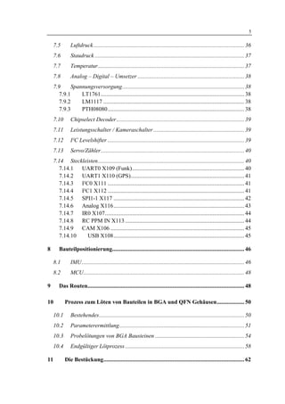 1 Einleitung                                                                                                                        5

     7.5       Luftdruck......................................................................................................... 36
     7.6       Staudruck ........................................................................................................ 37
     7.7       Temperatur...................................................................................................... 37
     7.8       Analog – Digital – Umsetzer .......................................................................... 38
     7.9      Spannungsversorgung..................................................................................... 38
        7.9.1     LT1761.................................................................................................... 38
        7.9.2     LM1117 .................................................................................................. 38
        7.9.3     PTH08080............................................................................................... 38
     7.10      Chipselect Decoder......................................................................................... 39
     7.11      Leistungsschalter / Kameraschalter ............................................................... 39
     7.12      I²C Levelshifter ............................................................................................... 39
     7.13      Servo/Zähler.................................................................................................... 40
     7.14 Steckleisten...................................................................................................... 40
        7.14.1 UART0 X109 (Funk).............................................................................. 40
        7.14.2 UART1 X110 (GPS)............................................................................... 41
        7.14.3 I²C0 X111 ............................................................................................... 41
        7.14.4 I²C1 X112 ............................................................................................... 41
        7.14.5 SPI1-1 X117 ........................................................................................... 42
        7.14.6 Analog X116........................................................................................... 43
        7.14.7 IR0 X107................................................................................................. 44
       7.14.8  RC PPM IN X113 ................................................................................... 44
       7.14.9  CAM X106 ............................................................................................. 45
       7.14.10    USB X108........................................................................................... 45

8       Bauteilpositionierung............................................................................................ 46

     8.1       IMU................................................................................................................. 46
     8.2       MCU................................................................................................................ 48

9       Das Routen............................................................................................................. 48

10          Prozess zum Löten von Bauteilen in BGA und QFN Gehäusen................... 50

     10.1      Bestehendes..................................................................................................... 50
     10.2      Parameterermittlung....................................................................................... 51
     10.3      Probelötungen von BGA Bausteinen .............................................................. 54
     10.4      Endgültiger Lötprozess ................................................................................... 58

11          Die Bestückung.................................................................................................. 62
 