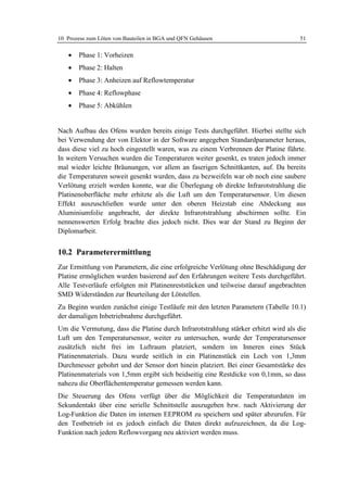 10 Prozess zum Löten von Bauteilen in BGA und QFN Gehäusen                          51

   •   Phase 1: Vorheizen
   •   Phase 2: Halten
   •   Phase 3: Anheizen auf Reflowtemperatur
   •   Phase 4: Reflowphase
   •   Phase 5: Abkühlen


Nach Aufbau des Ofens wurden bereits einige Tests durchgeführt. Hierbei stellte sich
bei Verwendung der von Elektor in der Software angegeben Standardparameter heraus,
dass diese viel zu hoch eingestellt waren, was zu einem Verbrennen der Platine führte.
In weitern Versuchen wurden die Temperaturen weiter gesenkt, es traten jedoch immer
mal wieder leichte Bräunungen, vor allem an faserigen Schnittkanten, auf. Da bereits
die Temperaturen soweit gesenkt wurden, dass zu bezweifeln war ob noch eine saubere
Verlötung erzielt werden konnte, war die Überlegung ob direkte Infrarotstrahlung die
Platinenoberfläche mehr erhitzte als die Luft um den Temperatursensor. Um diesen
Effekt auszuschließen wurde unter den oberen Heizstab eine Abdeckung aus
Aluminiumfolie angebracht, der direkte Infrarotstrahlung abschirmen sollte. Ein
nennenswerten Erfolg brachte dies jedoch nicht. Dies war der Stand zu Beginn der
Diplomarbeit.


10.2 Parameterermittlung
Zur Ermittlung von Parametern, die eine erfolgreiche Verlötung ohne Beschädigung der
Platine ermöglichen wurden basierend auf den Erfahrungen weitere Tests durchgeführt.
Alle Testverläufe erfolgten mit Platinenreststücken und teilweise darauf angebrachten
SMD Widerständen zur Beurteilung der Lötstellen.
Zu Beginn wurden zunächst einige Testläufe mit den letzten Parametern (Tabelle 10.1)
der damaligen Inbetriebnahme durchgeführt.
Um die Vermutung, dass die Platine durch Infrarotstrahlung stärker erhitzt wird als die
Luft um den Temperatursensor, weiter zu untersuchen, wurde der Temperatursensor
zusätzlich nicht frei im Luftraum platziert, sondern im Inneren eines Stück
Platinenmaterials. Dazu wurde seitlich in ein Platinenstück ein Loch von 1,3mm
Durchmesser gebohrt und der Sensor dort hinein platziert. Bei einer Gesamtstärke des
Platinenmaterials von 1,5mm ergibt sich beidseitig eine Restdicke von 0,1mm, so dass
nahezu die Oberflächentemperatur gemessen werden kann.
Die Steuerung des Ofens verfügt über die Möglichkeit die Temperaturdaten im
Sekundentakt über eine serielle Schnittstelle auszugeben bzw. nach Aktivierung der
Log-Funktion die Daten im internen EEPROM zu speichern und später abzurufen. Für
den Testbetrieb ist es jedoch einfach die Daten direkt aufzuzeichnen, da die Log-
Funktion nach jedem Reflowvorgang neu aktiviert werden muss.
 