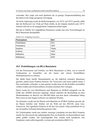10 Prozess zum Löten von Bauteilen in BGA und QFN Gehäusen                          54

verwendet. Hier zeigte sich noch deutlicher die zu geringe Temperaturerhöhung und
den damit in die Länge gezogenen Lötvorgang.
Als letzte Anpassung wurde die Reflowtemperatur von 235°C auf 225°C gesenkt, dafür
aber die Reflowzeit von 15sek auf 20sek erhöht, da die Lötpaste deutlich unter 235°C
schmilzt und sich so ein ausgeglichener Temperaturverlauf ergibt.
Mit den in Tabelle 10.5 aufgeführten Parametern wurden nun erste Testverlötungen an
BGA Bausteinen durchgeführt.

Tabelle 10.5: Endgültige Parameter
Prozessphase                                   Wert
Preheatslope                                   2°
                                                C/s
Preheattemp                                    120°
                                                  C
Soaktime                                       100sec
Endtemp                                        140°
                                                  C
Reflowtime                                     20sek
Reflowtemp                                     225°
                                                  C




10.3 Probelötungen von BGA Bausteinen
Um das Positionieren und Verlöten von BGA Baussteinen zu üben, war es sinnvoll
Testbausteine zu beschaffen, um die teuren und schwer beschaffbaren
Drehratensensoren zu schonen.
Der Markt bietet hierfür Dummybauteile an, die äußerlich normalen Bausteinen
gleichen, jedoch keine Funktion besitzen. Für Testzwecke sind intern jedoch immer 2
Pins miteinander verbunden, so dass getestet werden kann ob alle Kontakte einwandfrei
verlötet wurden und ob Kurzschlüsse zwischen einzelnen Pins vorliegen.
Hierzu wurde bei zwei Distributoren nach Bauteilen im 49-BGA (entspricht von der
Größe den ADXRS Sensoren) angefragt. Jedoch scheiterte die Beschaffung an einer
Mindestabnahme im Bereich von 400-500 Stück und dem damit verbundenen hohen
Preis sowie an einer langen Lieferzeit von mehreren Wochen.
Als alternative wurde nun bei Maxim nach Bauteilen im 49-BGA Gehäuse gesucht, die
als Muster lieferbar sind. Hierbei viel die Wahl auf den DS2148, einen Line-
Transceiver. Die eigentliche Funktion ist für den Test jedoch völlig unerheblich da sie
nur mit großem Aufwand realisierbar gewesen wäre.
Als Testleiterplatte wurde eine einfach, einseitige Leiterplatte mit dem BGA Footprint
erstellt, bei dem jeweils die außenliegenden Pins zur Kontrolle von Kurzschlüssen nach
außen geführt wurden. Die innenliegenden Pins wurden nicht kontaktiert. Die
Testplatine wurde selbst hergestellt, verzinnt und zerschnitten (Bild 10.1).
 