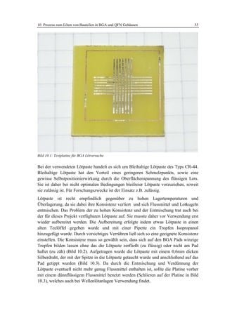 10 Prozess zum Löten von Bauteilen in BGA und QFN Gehäusen                           55




Bild 10.1: Testplatine für BGA Lötversuche


Bei der verwendeten Lötpaste handelt es sich um Bleihaltige Lötpaste des Typs CR-44.
Bleihaltige Lötpaste hat den Vorteil eines geringeren Schmelzpunkts, sowie eine
gewisse Selbstpositionierwirkung durch die Oberflächenspannung des flüssigen Lots.
Sie ist daher bei nicht optimalen Bedingungen bleifreier Lötpaste vorzuziehen, soweit
sie zulässig ist. Für Forschungszwecke ist der Einsatz z.B. zulässig.
Lötpaste ist recht empfindlich gegenüber zu hohen Lagertemperaturen und
Überlagerung, da sie dabei ihre Konsistenz verliert und sich Flussmittel und Lotkugeln
entmischen. Das Problem der zu hohen Konsistenz und der Entmischung trat auch bei
der für dieses Projekt verfügbaren Lötpaste auf. Sie musste daher vor Verwendung erst
wieder aufbereitet werden. Die Aufbereitung erfolgte indem etwas Lötpaste in einen
alten Teelöffel gegeben wurde und mit einer Pipette ein Tropfen Isopropanol
hinzugefügt wurde. Durch vorsichtiges Verrühren ließ sich so eine geeignete Konsistenz
einstellen. Die Konsistenz muss so gewählt sein, dass sich auf den BGA Pads winzige
Tropfen bilden lassen ohne das die Lötpaste zerfließt (zu flüssig) oder nicht am Pad
haftet (zu zäh) (Bild 10.2). Aufgetragen wurde die Lötpaste mit einem 0,6mm dicken
Silberdraht, der mit der Spitze in die Lötpaste getaucht wurde und anschließend auf das
Pad getippt wurden (Bild 10.3). Da durch die Entmischung und Verdünnung der
Lötpaste eventuell nicht mehr genug Flussmittel enthalten ist, sollte die Platine vorher
mit einem dünnflüssigem Flussmittel benetzt werden (Schlieren auf der Platine in Bild
10.3), welches auch bei Wellenlötanlagen Verwendung findet.
 