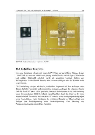 10 Prozess zum Löten von Bauteilen in BGA und QFN Gehäusen                        58




Bild 10.4: Nach verlöten wieder entferntes BGA IC



10.4 Endgültiger Lötprozess
Die erste Verlötung erfolgte mit einem LISY300AL auf der Z-Gyro Platine, da der
LISY300AL noch relativ einfach und günstig beschaffbar ist und die Gyro-Z Platine in
viel größere Stückzahl geliefert wurde als eigentlich benötigt. Sollten der
Reflowprozess eventuell doch Bauteile oder Platinen schädigen wäre der Schaden nicht
so gravierend.
Die Verarbeitung erfolgte, wie bereits beschrieben, beginnend mit dem Auftragen einer
dünnen Schicht Flussmittel und anschließend mit dem Auftragen der Lötpaste. Da die
Pads für den LISY300AL recht groß sind, bereitete dies ebenso wie die Positionierung
kaum Schwierigkeiten (Bild 10.5 oben). Nach Durchlauf durch den Ofen war der Gyro
augenscheinlich fest sauber verlötet (Bild 10.5 unten). Eine Durchgangsprüfung ergab
keine Kurzschlüsse. Nach Bestücken der restlichen Bauteile per Hand erfolgte ein
Anlegen der Betriebspannung unter Strombegrenzung. Eine Messung des
Ausgangssignal zeigte einwandfreie Funktion.
 