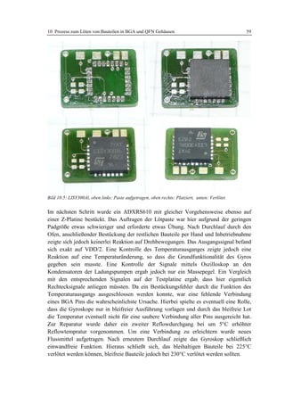 10 Prozess zum Löten von Bauteilen in BGA und QFN Gehäusen                                     59




Bild 10.5: LISY300Al, oben links: Paste aufgetragen, oben rechts: Platziert, unten: Verlötet


Im nächsten Schritt wurde ein ADXRS610 mit gleicher Vorgehensweise ebenso auf
einer Z-Platine bestückt. Das Auftragen der Lötpaste war hier aufgrund der geringen
Padgröße etwas schwieriger und erforderte etwas Übung. Nach Durchlauf durch den
Ofen, anschließender Bestückung der restlichen Bauteile per Hand und Inbetriebnahme
zeigte sich jedoch keinerlei Reaktion auf Drehbewegungen. Das Ausgangssignal befand
sich exakt auf VDD/2. Eine Kontrolle des Temperaturausganges zeigte jedoch eine
Reaktion auf eine Temperaturänderung, so dass die Grundfunktionalität des Gyros
gegeben sein musste. Eine Kontrolle der Signale mittels Oszilloskop an den
Kondensatoren der Ladungspumpen ergab jedoch nur ein Massepegel. Ein Vergleich
mit den entsprechenden Signalen auf der Testplatine ergab, dass hier eigentlich
Rechtecksignale anliegen müssten. Da ein Bestückungsfehler durch die Funktion des
Temperaturausgangs ausgeschlossen werden konnte, war eine fehlende Verbindung
eines BGA Pins die wahrscheinlichste Ursache. Hierbei spielte es eventuell eine Rolle,
dass die Gyroskope nur in bleifreier Ausführung vorlagen und durch das bleifreie Lot
die Temperatur eventuell nicht für eine saubere Verbindung aller Pins ausgereicht hat.
Zur Reparatur wurde daher ein zweiter Reflowdurchgang bei um 5°C erhöhter
Reflowtempratur vorgenommen. Um eine Verbindung zu erleichtern wurde neues
Flussmittel aufgetragen. Nach erneutem Durchlauf zeigte das Gyroskop schließlich
einwandfreie Funktion. Hieraus schließt sich, das bleihaltigen Bauteile bei 225°C
verlötet werden können, bleifreie Bauteile jedoch bei 230°C verlötet werden sollten.
 