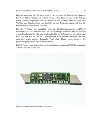 10 Prozess zum Löten von Bauteilen in BGA und QFN Gehäusen                         60

Folgend wurde nun die X-Platine bestückt, bei der auch die Bauteile der Oberseite
bereits im Reflowverfahren mit verlötet werden sollten. Hierzu wurde auf die Pads ein
wenig Lötpaste aufgetragen und die Bauteile in die Lötpaste gedrückt. Nach dem
Verlöten und Handbestücken der Bauteile auf der Unterseite zeigte sich bei der
Inbetriebnahme einwandfreie Funktion.
Bei der Y-Platine war zusätzlich noch der Beschleunigungssensor ADXL320
mitzubestücken, der ebenfalls nach für die Gyroskope bekannten Prinzip bestückt
wurde. Die Bauteile der Oberseite wurden ebenfalls im Reflowprozess mitverlötet. Auf
Bild 10.6 und Bild 10.7 ist die Y-Sensorplatine mit bestückten Bauteilen und noch
unverlötet, sowie verlötet dargestellt. Auch diese Platine zeigte inklusive des
Beschleunigungssensors einwandfreie Funktion.
Bild 10.7 zeigt einen fertigen Satz an Sensorplatinen mit dem ADXRS610, sowei eine
Z-Platine mit dem LiSY300AL.




Bild 10.6: Y-Sensorplatine, bestückt noch nicht verlötet
 
