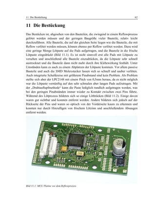 11 Die Bestückung                                                                     62


11 Die Bestückung
Das Bestücken ist, abgesehen von den Bauteilen, die zwingend in einem Reflowprozess
gelötet werden müssen und der geringen Baugröße vieler Bauteile, relativ leicht
durchzuführen. Alle Bauteile, die auf der gleichen Seite liegen wie die Bauteile, die mit
Reflow verlötet werden müssen, können ebenso per Reflow verlötet werden. Dazu wird
eine geringe Menge Lötpaste auf die Pads aufgetragen, und die Bauteile in die frische
Lötpaste eingedrückt (Bild 11.1). Es ist nicht sinnvoll erst alle Pads mit Lötpaste zu
versehen und anschließend alle Bauteile einzudrücken, da die Lötpaste sehr schnell
austrocknet und die Bauteile dann nicht mehr durch ihre Klebewirkung festhält. Unter
Umständen kann es auch zu einem Abplatzen der Lötpaste kommen. Vor allem passive
Bauteile und auch die SMD Molexstecker lassen sich so schnell und sauber verlöten.
Auch integrierte Schaltkreise mit größerem Pinabstand sind kein Problem. Als Problem
stellte sich aber der LPC2148 mit einem Pitch von 0,5mm heraus, da es nicht möglich
war die Lötpaste vernünftig auf den sehr schmalen aber langen Pads aufzutragen. Mit
der „Drahtauftupfmethode“ kann die Paste lediglich rundlich aufgetragen werden, was
bei den geringen Pinabständen immer wieder zu Kontakt zwischen zwei Pins führte.
Während des Lötprozess bildeten sich so einige Lötbrücken (Bild 11.2). Einige davon
waren gut sichtbar und konnten entfernt werden. Andere bildeten sich jedoch auf der
Rückseite der Pins und waren so optisch von der Vorderseite kaum zu erkennen und
konnten nur durch Hinzufügen von frischem Lötzinn und anschließendem Absaugen
entfernt werden.




Bild 11.1: MCU Platine vor dem Reflowprozess
 