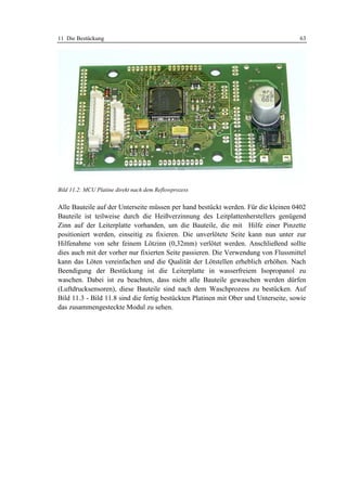 11 Die Bestückung                                                                    63




Bild 11.2: MCU Platine direkt nach dem Reflowprozess


Alle Bauteile auf der Unterseite müssen per hand bestückt werden. Für die kleinen 0402
Bauteile ist teilweise durch die Heißverzinnung des Leitplattenherstellers genügend
Zinn auf der Leiterplatte vorhanden, um die Bauteile, die mit Hilfe einer Pinzette
positioniert werden, einseitig zu fixieren. Die unverlötete Seite kann nun unter zur
Hilfenahme von sehr feinem Lötzinn (0,32mm) verlötet werden. Anschließend sollte
dies auch mit der vorher nur fixierten Seite passieren. Die Verwendung von Flussmittel
kann das Löten vereinfachen und die Qualität der Lötstellen erheblich erhöhen. Nach
Beendigung der Bestückung ist die Leiterplatte in wasserfreiem Isopropanol zu
waschen. Dabei ist zu beachten, dass nicht alle Bauteile gewaschen werden dürfen
(Luftdrucksensoren), diese Bauteile sind nach dem Waschprozess zu bestücken. Auf
Bild 11.3 - Bild 11.8 sind die fertig bestückten Platinen mit Ober und Unterseite, sowie
das zusammengesteckte Modul zu sehen.
 