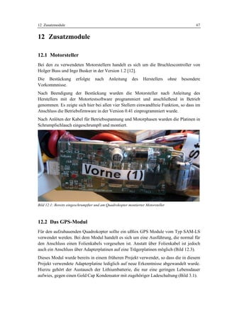 12 Zusatzmodule                                                                                 67


12 Zusatzmodule

12.1 Motorsteller
Bei den zu verwendeten Motorstellern handelt es sich um die Bruchlescontroller von
Holger Buss und Ingo Busker in der Version 1.2 [12].
Die Bestückung         erfolgte    nach     Anleitung     des    Herstellers      ohne   besondere
Vorkommnisse.
Nach Beendigung der Bestückung wurden die Motorsteller nach Anleitung des
Herstellers mit der Motortestsoftware programmiert und anschließend in Betrieb
genommen. Es zeigte sich hier bei allen vier Stellern einwandfreie Funktion, so dass im
Anschluss die Betriebsfirmware in der Version 0.41 einprogrammiert wurde.
Nach Anlöten der Kabel für Betriebsspannung und Motorphasen wurden die Platinen in
Schrumpfschlauch eingeschrumpft und montiert.




Bild 12.1: Bereits eingeschrumpfter und am Quadrokopter montierter Motorsteller



12.2 Das GPS-Modul
Für den aufzubauenden Quadrokopter sollte ein uBlox GPS Module vom Typ SAM-LS
verwendet werden. Bei dem Modul handelt es sich um eine Ausführung, die normal für
den Anschluss einen Folienkabels vorgesehen ist. Anstatt über Folienkabel ist jedoch
auch ein Anschluss über Adapterplatinen auf eine Trägerplatinen möglich (Bild 12.3).
Dieses Modul wurde bereits in einem früheren Projekt verwendet, so dass die in diesem
Projekt verwendete Adapterplatine lediglich auf neue Erkenntnisse abgewandelt wurde.
Hierzu gehört der Austausch der Lithiumbatterie, die nur eine geringen Lebensdauer
aufwies, gegen einen Gold Cap Kondensator mit zugehöriger Ladeschaltung (Bild 3.1).
 