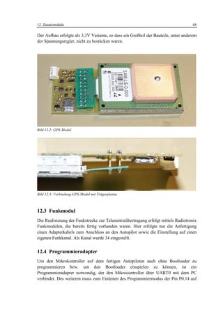 12 Zusatzmodule                                                                     68

Der Aufbau erfolgte als 3,3V Variante, so dass ein Großteil der Bauteile, unter anderem
der Spannungsregler, nicht zu bestücken waren.




Bild 12.2: GPS-Modul




Bild 12.3: Verbindung GPS-Modul mit Trägerplatine



12.3 Funkmodul
Die Realisierung der Funkstrecke zur Telemetrieübertragung erfolgt mittels Radiotronix
Funkmodulen, die bereits fertig vorhanden waren. Hier erfolgte nur die Anfertigung
einen Adapterkabels zum Anschluss an den Autopilot sowie die Einstellung auf einen
eigenen Funkkanal. Als Kanal wurde 34 eingestellt.


12.4 Programmieradapter
Um den Mikrokontroller auf dem fertigen Autopiloten auch ohne Bootloader zu
programmieren bzw. um den Bootloader einspielen zu können, ist ein
Programmieradapter notwendig, der den Mikrocontroller über UART0 mit dem PC
verbindet. Des weiteren muss zum Einleiten des Programmiermodus der Pin P0.14 auf
 