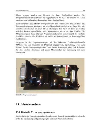 13 Inbetriebnahme                                                                  69

Masse gezogen werden und hiernach ein Reset durchgeführt werden. Der
Programmieradapter bietet hierzu die Möglichkeit den Pin P0.14 per Schalter auf Masse
zu ziehen, sowie über einen Taster einen Reset durchzuführen.
Beide seriellen Steckverbinder ermöglichen mit dem selben Kabel den Anschluss des
Programmieradapters, so dass es auch im Normalbetrieb möglich ist, Daten über die
seriellen Schnittstellen an einen PC zu übertragen. Ein Reset ist dabei ein beiden
seriellen Steckern durchführbar, ein Programmieren jedoch nur über UART0. Die
Möglichkeit einen Reset über den Programmieradapter ist auch während des Flashens
des Mikrocontroller über USB hilfreich, da hier vor jedem Upload ein Reset ausgeführt
werden muss.
Aufgebaut ist der Programmieradapter mit dem bekannten Pegelwandlerbaustein
MAX232 und der bekannten, im Datenblatt angegebenen, Beschaltung, sowie dem
Schalter für den Programmierpin, dem Taster für den Resetimpuls, einer D-SUB Buchse
für den seriellen Anschluss und einem Molexstecker zur Verbindung mit dem
Autopiloten.




Bild 12.4: Programmieradapter




13 Inbetriebnahme

13.1 Kontrolle Versorgungsspannungen
Um im Falle von Designfehlern einen Schaden teurer Bauteile zu vermeiden erfolgte als
erstes die Bestückung der Spannungsregler und ihren Peripheriebauteilen.
 