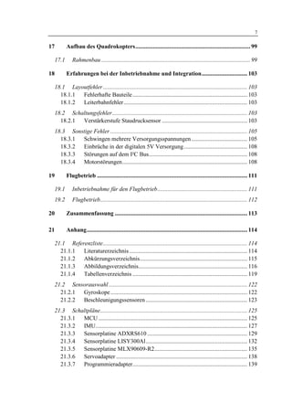 1 Einleitung                                                                                                                     7

17          Aufbau des Quadrokopters.............................................................................. 99

     17.1      Rahmenbau ..................................................................................................... 99

18          Erfahrungen bei der Inbetriebnahme und Integration............................... 103

     18.1 Layoutfehler .................................................................................................. 103
       18.1.1 Fehlerhafte Bauteile.............................................................................. 103
       18.1.2 Leiterbahnfehler.................................................................................... 103
     18.2 Schaltungsfehler............................................................................................ 103
       18.2.1 Verstärkerstufe Staudrucksensor .......................................................... 103
     18.3 Sonstige Fehler ............................................................................................. 105
       18.3.1 Schwingen mehrere Versorgungsspannungen ...................................... 105
       18.3.2 Einbrüche in der digitalen 5V Versorgung ........................................... 108
       18.3.3 Störungen auf dem I²C Bus................................................................... 108
       18.3.4 Motorstörungen..................................................................................... 108

19          Flugbetrieb ...................................................................................................... 111

     19.1      Inbetriebnahme für den Flugbetrieb............................................................. 111
     19.2      Flugbetrieb.................................................................................................... 112

20          Zusammenfassung .......................................................................................... 113

21          Anhang............................................................................................................. 114

     21.1 Referenzliste.................................................................................................. 114
       21.1.1  Literaturerzeichnis ................................................................................ 114
       21.1.2  Abkürzungsverzeichnis......................................................................... 115
       21.1.3  Abbildungsverzeichnis.......................................................................... 116
       21.1.4  Tabellenverzeichnis .............................................................................. 119
     21.2 Sensorauswahl .............................................................................................. 122
       21.2.1 Gyroskope............................................................................................. 122
       21.2.2 Beschleunigungssensoren ..................................................................... 123
     21.3 Schaltpläne.................................................................................................... 125
       21.3.1 MCU ..................................................................................................... 125
       21.3.2 IMU....................................................................................................... 127
       21.3.3 Sensorplatine ADXRS610 .................................................................... 129
       21.3.4 Sensorplatine LISY300Al..................................................................... 132
       21.3.5 Sensorplatine MLX90609-R2............................................................... 135
       21.3.6 Servoadapter ......................................................................................... 138
       21.3.7 Programmieradapter.............................................................................. 139
 