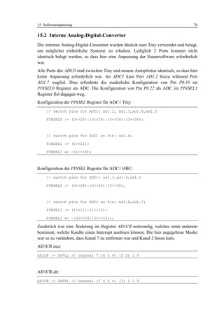 15 Softwareanpassung                                                              76

15.2 Interne Analog-Digital-Converter
Die internen Analog-Digital-Umsetzter wurden ähnlich zum Tiny verwendet und belegt,
um möglichst einheitliche Systeme zu erhalten. Lediglich 2 Ports konnten nicht
identisch belegt werden, so dass hier eine Anpassung der Steuersoftware erforderlich
war.
Alle Ports des ADC0 sind zwischen Tiny und neuem Autopiloten identisch, so dass hier
keine Anpassung erforderlich war. An ADC1 kam Port AD1.2 hinzu während Port
AD1.7 wegfiel. Dies erforderte die zusätzliche Konfiguration von Pin P0.10 im
PINSEL0 Register als ADC. Die Konfiguration von Pin P0.22 als ADC im PINSEL1
Register fiel dagegen weg.
Konfiguration der PINSEL Register für ADC1 Tiny:
     // switch pins for ADC1: ad1.2, ad1.3,ad1.4,ad1.5

     PINSEL0 |= (3<<20)|(3<<24)|(3<<26)|(3<<30);



     // switch pins for ADC1 an Pin: ad1.6;

     PINSEL1 |= (1<<11);

     PINSEL1 &= ~(1<<10);



Konfiguration der PINSEL Register für ADC1 HBC:
     // switch pins for ADC1: ad1.3,ad1.4,ad1.5

     PINSEL0 |= (3<<24)|(3<<26)|(3<<30);



     // switch pins for ADC1 an Pin: ad1.6,ad1.7;

     PINSEL1 |= (1<<11)|(1<<12);

     PINSEL1 &= ~((1<<10)|(1<<13));

Zusätzlich war eine Änderung im Register AD1CR notwendig, welches unter anderem
bestimmt, welche Kanäle einen Interrupt auslösen können. Die hier angegebene Maske
war so zu verändern, dass Kanal 7 zu entfernen war und Kanal 2 hinzu kam.
AD1CR neu:
AD1CR |= 0x7C; // channel 7 (6 5 4) (3 2) 1 0



AD1CR alt:
AD1CR |= 0xF8; // channel (7 6 5 4) (3) 2 1 0
 