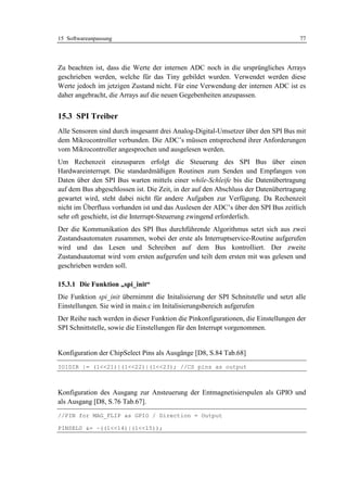 15 Softwareanpassung                                                               77




Zu beachten ist, dass die Werte der internen ADC noch in die ursprüngliches Arrays
geschrieben werden, welche für das Tiny gebildet wurden. Verwendet werden diese
Werte jedoch im jetzigen Zustand nicht. Für eine Verwendung der internen ADC ist es
daher angebracht, die Arrays auf die neuen Gegebenheiten anzupassen.


15.3 SPI Treiber
Alle Sensoren sind durch insgesamt drei Analog-Digital-Umsetzer über den SPI Bus mit
dem Mikrocontroller verbunden. Die ADC’s müssen entsprechend ihrer Anforderungen
vom Mikrocontroller angesprochen und ausgelesen werden.
Um Rechenzeit einzusparen erfolgt die Steuerung des SPI Bus über einen
Hardwareinterrupt. Die standardmäßigen Routinen zum Senden und Empfangen von
Daten über den SPI Bus warten mittels einer while-Schleife bis die Datenübertragung
auf dem Bus abgeschlossen ist. Die Zeit, in der auf den Abschluss der Datenübertragung
gewartet wird, steht dabei nicht für andere Aufgaben zur Verfügung. Da Rechenzeit
nicht im Überfluss vorhanden ist und das Auslesen der ADC’s über den SPI Bus zeitlich
sehr oft geschieht, ist die Interrupt-Steuerung zwingend erforderlich.
Der die Kommunikation des SPI Bus durchführende Algorithmus setzt sich aus zwei
Zustandsautomaten zusammen, wobei der erste als Interruptservice-Routine aufgerufen
wird und das Lesen und Schreiben auf dem Bus kontrolliert. Der zweite
Zustandsautomat wird vom ersten aufgerufen und teilt dem ersten mit was gelesen und
geschrieben werden soll.

15.3.1 Die Funktion „spi_init“
Die Funktion spi_init übernimmt die Initalisierung der SPI Schnitstelle und setzt alle
Einstellungen. Sie wird in main.c im Initalisierungsbereich aufgerufen
Der Reihe nach werden in dieser Funktion die Pinkonfigurationen, die Einstellungen der
SPI Schnittstelle, sowie die Einstellungen für den Interrupt vorgenommen.


Konfiguration der ChipSelect Pins als Ausgänge [D8, S.84 Tab.68]
IO1DIR |= (1<<21)|(1<<22)|(1<<23); //CS pins as output



Konfiguration des Ausgang zur Ansteuerung der Entmagnetisierspulen als GPIO und
als Ausgang [D8, S.76 Tab.67].
//PIN for MAG_FLIP as GPIO / Direction = Output

PINSEL0 &= ~((1<<14)|(1<<15));
 
