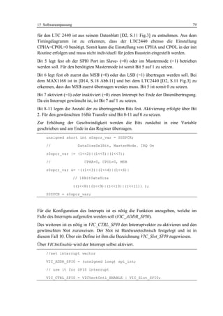 15 Softwareanpassung                                                                  79

für den LTC 2440 ist aus seinem Datenblatt [D2, S.11 Fig.3] zu entnehmen. Aus dem
Timingdiagramm ist zu erkennen, dass der LTC2440 ebenso die Einstellung
CPHA=CPOL=0 benötigt. Somit kann die Einstellung von CPHA und CPOL in der init
Routine erfolgen und muss nicht individuell für jeden Baustein eingestellt werden.
Bit 5 legt fest ob der SPI0 Port im Slave- (=0) oder im Mastermode (=1) betrieben
werden soll. Für den benötigten Mastermode ist somit Bit 5 auf 1 zu setzen.
Bit 6 legt fest ob zuerst das MSB (=0) oder das LSB (=1) übertragen werden soll. Bei
dem MAX1168 ist in [D14, S.18 Abb.11] und bei dem LTC2440 [D2, S.11 Fig.3] zu
erkennen, dass das MSB zuerst übertragen werden muss. Bit 5 ist somit 0 zu setzen.
Bit 7 aktiviert (=1) oder inaktiviert (=0) einen Interrupt bei Ende der Datenübertragung.
Da ein Interrupt gewünscht ist, ist Bit 7 auf 1 zu setzen.
Bit 8-11 legen die Anzahl der zu übertragenden Bits fest. Aktivierung erfolgte über Bit
2. Für den gewünschten 16Bit Transfer sind Bit 8-11 auf 0 zu setzen.
Zur Erhöhung der Geschwindigkeit werden die Bits zunächst in eine Variable
geschrieben und am Ende in das Register übertragen.
     unsigned short int s0spcr_var = S0SPCR;

     //                  DataSizeSelBit, MasterMode. IRQ On

     s0spcr_var |= (1<<2)|(1<<5)|(1<<7);

     //                     CPHA=0, CPOL=0, MSB

     s0spcr_var &= ~((1<<3)|(1<<4)|(1<<6)|

                       // 16BitDataSize

                       ((1<<8)|(1<<9)|(1<<10)|(1<<11)) );

     S0SPCR = s0spcr_var;



Für die Konfiguration des Interupts ist es nötig die Funktion anzugeben, welche im
Falle des Interrupts aufgerufen werden soll (VIC_ADDR_SPI0).
Des weiteren ist es nötig in VIC_CTRL_SPI0 den Interruptvektor zu aktivieren und den
gewünschten Slot zuzuweisen. Der Slot ist Hardwaretechnisch festgelegt und ist in
diesem Fall 10. Über ein Define ist ihm die Bezeichnung VIC_Slot_SPI0 zugewiesen.
Über VICIntEnable wird der Interrupt selbst aktiviert.
     //set interrupt vector

     VIC_ADDR_SPI0 = (unsigned long) spi_int;

     // use it for SPI0 interrupt

     VIC_CTRL_SPI0 = VICVectCntl_ENABLE | VIC_Slot_SPI0;
 