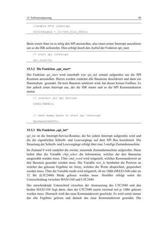 15 Softwareanpassung                                                                  80


     //enable SPI0 interrupt

     VICIntEnable = (1<<VIC_Slot_SPI0);



Beim ersten Start ist es nötig den SPI anzustoßen, also einen ersten Interrupt auszulösen
um so die ISR aufzurufen. Dies erfolgt durch den Aufruf der Funktion spi_start.
     // start spi interrupt

     spi_start();


15.3.2 Die Funktion „spi_start“
Die Funktion spi_start wird innerhalb von spi_init einmal aufgerufen um die SPI
Routinen anzustoßen. Hierzu werden zunächst alle Bausteine deselektiert und dann ein
Dummybyte gesendet. Da kein Baustein selektiert wird, hat dieses keinen Einfluss. Es
löst jedoch einen Interrupt aus, der die ISR startet und so die SPI Kommunikation
startet.
     // unselect all spi devices

     CSSEL(UNSEL);



     // send dummy bytes to start spi interrupt

     SpiSend(0x0000);


15.3.3 Die Funktion „spi_int“
spi_int ist die Interrupt-Service-Routine, die bei jedem Interrupt aufgerufen wird und
die die eigentlichen Schreib- und Lesevorgänge auf dem SPI Bus koordiniert. Die
Steuerung der Schreib- und Lesevorgänge erfolgt über eine 3-stufige Zustandsmaschine.
Im Zustand 0 wird zunächst die zweite, steuernde Zustandsmaschine aufgerufen. Diese
liefert über die Variable chip_select die Information, welcher der drei Bausteine
ausgewählt werden muss. Über cmd_word wird mitgeteilt, welches Kommandowort an
den Baustein gesendet werden muss. Die Variable stor_lo beinhaltet die Position an
welcher das gelesene Ergebnis im Array, welches die Werte abspeichert, gespeichert
werden muss. Über die Variable mode wird mitgeteilt, ob im 16Bit (MAX1168) oder im
32 Bit (LTC2440) Mode gelesen werden muss. Hierüber erfolgt somit die
Unterscheidung zwischen MAX1168 und LTC2440.
Der entscheidende Unterschied zwischen der Ansteuerung des LTC2440 und den
beiden MAX1168 liegt darin, dass der LTC2440 zuerst zweimal mit je 16Bit gelesen
werden muss. Hiernach wird das neue Kommandowort geschickt. Es wird somit immer
das alte Ergebnis gelesen und danach das neue Kommandowort gesendet. Die
 