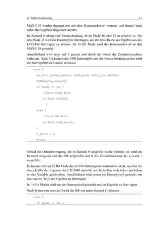 15 Softwareanpassung                                                               81

MAX1168 werden dagegen erst mit dem Kommandowort versorgt und danach kann
sofort das Ergebnis eingelesen werden.
Im Zustand 0 erfolgt eine Unterscheidung, ob im Mode 16 oder 32 zu arbeiten ist. Für
den Mode 32 wird ein Dummybyte übertragen, um die erste Hälfte des Ergebnisses des
LTC2440 übertragen zu können. Im 16 Bit Mode wird das Kommandowort an den
MAX1168 gesendet.
Anschließend wird state auf 1 gesetzt und durch das break die Zustandsmaschine
verlassen. Nach Rücksetzen das SPI0 InterruptBit und der Vector Interruptadresse wird
die InterruptServiceRoutine verlassen.
     case 0:

       sm_ctrl (&chip_select, &cmd_word, &stor_lo, &mode);

       CSSEL(chip_select);

       if (mode == 32) {

            //Send Dummy Word

            SpiSend (0x0000)

               }

       else {

            //Send CMD Word

            SpiSend (cmd_word);

       }

       h_state = 1;

       break;



Sobald die Datenübertragung, die in Zustand 0 ausgelöst wurde, beendet ist, wird ein
Interrupt ausgelöst und die ISR aufgerufen und in der Zustandmaschine der Zustand 1
ausgeführt.
In diesem wird im 32 Bit Mode der im SPI Datenregister vorhandene Wert, welcher die
obere Hälfte des Ergebnis des LTC2440 darstellt, um 16 Stellen nach links verschoben
in eine Variable geschrieben. Anschließend wird erneut ein Dummyword gesendet um
den zweiten Teils des Ergebnis zu übertragen.
Im 16 Bit Modus wird nur ein Dummyword gesendet um das Ergebnis zu übertragen.
Nach Setzen von state auf 2wird die ISR wie unter Zustand 1 verlassen.
     case 1:

       if (mode == 32) {
 