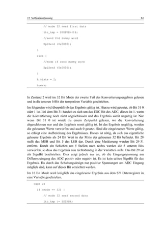15 Softwareanpassung                                                                  82


            // mode 32 read first data

            ltc_tmp = S0SPDR<<16;

            //send 2nd dummy word

            SpiSend (0x0000);

       }

       else {

            //mode 16 send dummy word

            SpiSend (0x0000);

       }

       h_state = 2;

       break;



In Zustand 2 wird im 32 Bit Mode der zweite Teil des Konvertierungsergebnis gelesen
und in die unteren 16Bit der temporären Variable geschrieben.
Im folgenden wird überprüft ob das Ergebnis gültig ist. Hierzu wird getestet, ob Bit 31 0
oder 1 ist. Bei dem Bit 31 handelt es sich um das EOC Bit des ADC, dieses ist 1, wenn
die Konvertierung noch nicht abgeschlossen und das Ergebnis somit ungültig ist. Nur
wenn Bit 31 0 ist wurde zu einem Zeitpunkt gelesen, wo die Konvertierung
abgeschlossen war und das Ergebnis somit gültig ist. Ist das Ergebnis ungültig, werden
die gelesenen Werte verworfen und auch 0 gesetzt. Sind die eingelesenen Werte gültig,
so erfolgt eine Aufbereitung des Ergebnisses. Dieses ist nötig, da sich das eigentliche
gelesene Ergebnis als 24 Bit Wert in der Mitte der gelesenen 32 Bit befindet. Bit 28
stellt das MSB und Bit 5 das LSB dar. Durch eine Maskierung werden Bit 29-31
entfernt. Durch ein Schieben um 5 Stellen nach rechts werden die 5 unteren Bits
verworfen, so dass das Ergebnis nun rechtsbündig in der Variablen steht. Das Bit 29 ist
als SignBit beschrieben. Dies zeigt jedoch nur an, ob die Eingangsspannung am
Differenzeingang des ADC positiv oder negativ ist. Es ist kein echtes SignBit für das
Ergebnis. Da durch das Schaltungsdesign nur positive Spannungen am ADC Eingang
möglich sind, kann auf dieses Bit verzichtet werden.
Im 16 Bit Mode wird lediglich das eingelesene Ergebnis aus dem SPI Datenregister in
eine Variable geschrieben.
     case 2:

       if (mode == 32) {

            // mode 32 read second data

            ltc_tmp |= S0SPDR;
 