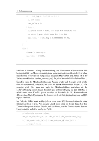 15 Softwareanpassung                                                               83


            if ( (ltc_tmp & (1<<31)) == 1 ) {

                // set error

                imu_value = 0;

            } else {

                //ignore first 4 Bits, !!! sign Bit canceled !!!

                // shift 5 pos. right make Bit 5 to LSB

                imu_value = ((ltc_tmp & 0x0FFFFFFF) >> 5);

            }

       }

       else {

            //mode 16 read data

            imu_value = S0SPDR;

       }




Ebenfalls in Zustand 2 erfolgt die Berechnung von Mittelwerten. Hierzu werden eine
bestimmte Zahl von Messwerten addiert und später durch die Anzahl geteilt. Es ergeben
sich stabilere Messwerte im Vergleich zu einzelnen Messwerten. Die Anzahl ist in der
Variabelendeklaration von imu_average_nb[] für jeden Sensor individuell einstellbar.
Nachdem nach der Mittelwertbildung der Zustand wieder auf 0 gesetzt wird, erfolgt
noch die Besonderheit, dass im 32 Bit Mode das neue Kommandowort an den LTC2440
gesendet wird. Dies kann erst nach der Mittelwertbildung geschehen, da die
Mittelwertbildung zeitlich länger dauert als eine Datenübertragung auf dem SPI Bus, es
würde somit einen Konflikt geben, welcher zur Blockade der SPI Kommunikation
führen würde. Nach Übertragung des Dummywords wird die Zustandmaschine und ISR
regulär verlassen.
Im Falle des 16Bit Mode erfolgt jedoch keine neue SPI Kommunikation die einen
Interrupt auslösen würde. Aus diesem Grund muss ohne ein break direkt bei dem
Zustand 0 fortgesetzt werden. Dies ist auch der Grund, das der Zustand 0 unter Zustand
2 angeordnet ist und nicht an oberster Stelle.
       // calculate average values

       imu_value_sum[stor_lo] +=       imu_value - imu_offset[stor_lo];

       if((imu_count[stor_lo]++) > imu_average_nb[stor_lo]) {

            // export value
 
