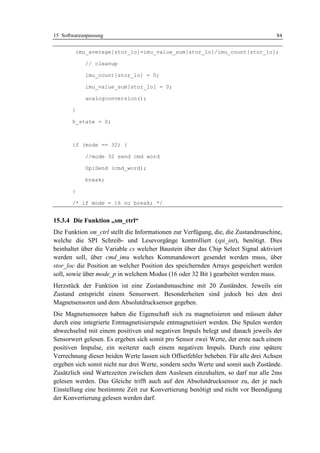 15 Softwareanpassung                                                               84


           imu_average[stor_lo]=imu_value_sum[stor_lo]/imu_count[stor_lo];

              // cleanup

              imu_count[stor_lo] = 0;

              imu_value_sum[stor_lo] = 0;

              analogconversion();

       }

       h_state = 0;



       if (mode == 32) {

              //mode 32 send cmd word

              SpiSend (cmd_word);

              break;

       }

       /* if mode = 16 no break; */


15.3.4 Die Funktion „sm_ctrl“
Die Funktion sm_ctrl stellt die Informationen zur Verfügung, die, die Zustandmaschine,
welche die SPI Schreib- und Lesevorgänge kontrolliert (spi_int), benötigt. Dies
beinhaltet über die Variable cs welcher Baustein über das Chip Select Signal aktiviert
werden soll, über cmd_imu welches Kommandowort gesendet werden muss, über
stor_loc die Position an welcher Position des speichernden Arrays gespeichert werden
soll, sowie über mode_p in welchem Modus (16 oder 32 Bit ) gearbeitet werden muss.
Herzstück der Funktion ist eine Zustandsmaschine mit 20 Zuständen. Jeweils ein
Zustand entspricht einem Sensorwert. Besonderheiten sind jedoch bei den drei
Magnetsensoren und dem Absolutdrucksensor gegeben.
Die Magnetsensoren haben die Eigenschaft sich zu magnetisieren und müssen daher
durch eine integrierte Entmagnetisierspule entmagnetisiert werden. Die Spulen werden
abwechselnd mit einem positiven und negativen Impuls belegt und danach jeweils der
Sensorwert gelesen. Es ergeben sich somit pro Sensor zwei Werte, der erste nach einem
positiven Impulse, ein weiterer nach einem negativen Impuls. Durch eine spätere
Verrechnung dieser beiden Werte lassen sich Offsetfehler beheben. Für alle drei Achsen
ergeben sich somit nicht nur drei Werte, sondern sechs Werte und somit auch Zustände.
Zusätzlich sind Wartezeiten zwischen dem Auslesen einzuhalten, so darf nur alle 2ms
gelesen werden. Das Gleiche trifft auch auf den Absolutdrucksensor zu, der je nach
Einstellung eine bestimmte Zeit zur Konvertierung benötigt und nicht vor Beendigung
der Konvertierung gelesen werden darf.
 