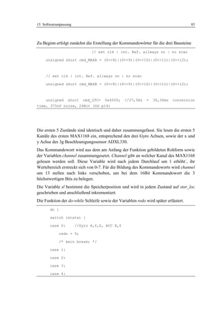 15 Softwareanpassung                                                                 85




Zu Beginn erfolgt zunächst die Erstellung der Kommandowörter für die drei Bausteine
                              // ext clk | int. Ref. allways on | no scan

     unsigned short cmd_MAXA = (0<<8)|(0<<9)|(0<<10)|(0<<11)|(0<<12);



     // ext clk | int. Ref. allways on | no scan

     unsigned short cmd_MAXB = (0<<8)|(0<<9)|(0<<10)|(0<<11)|(0<<12);



     unsigned    short    cmd_LTC=   0x4000;    //27,5Hz     =   36,36ms   conversion
time, 375nV noise, 24Bit (DS p14)




Die ersten 5 Zustände sind identisch und daher zusammengefasst. Sie lesen die ersten 5
Kanäle des ersten MAX1168 ein, entsprechend den drei Gyro Achsen, sowie der x und
y Achse des 3g Beschleunigungssensor ADXL330.
Das Kommandowort wird aus dem am Anfang der Funktion gebildeten Rohform sowie
der Variablen channel zusammengesetzt. Channel gibt an welcher Kanal des MAX1168
gelesen werden soll. Diese Variable wird nach jedem Durchlauf um 1 erhöht´, ihr
Wertebereich erstreckt sich von 0-7. Für die Bildung des Kommandoworts wird channel
um 13 stellen nach links verschoben, um bei dem 16Bit Kommandowort die 3
höchstwertigen Bits zu belegen.
Die Variable sl bestimmt die Speicherposition und wird in jedem Zustand auf stor_loc
geschrieben und anschließend inkrementiert.
Die Funktion der do-while Schleife sowie der Variablen redo wird später erläutert.
       do {

       switch (state) {

       case 0:         //Gyro X,Y,Z, ACC X,Y

              redo = 0;

              /* kein break; */

       case 1:

       case 2:

       case 3:

       case 4:
 