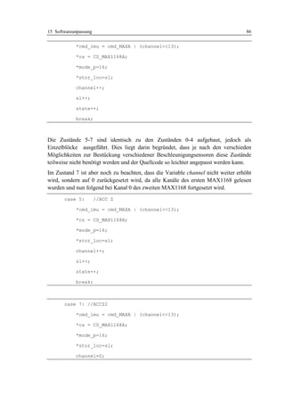 15 Softwareanpassung                                                               86


            *cmd_imu = cmd_MAXA | (channel<<13);

            *cs = CS_MAX1168A;

            *mode_p=16;

            *stor_loc=sl;

            channel++;

            sl++;

            state++;

            break;



Die Zustände 5-7 sind identisch zu den Zuständen 0-4 aufgebaut, jedoch als
Einzelblöcke ausgeführt. Dies liegt darin begründet, dass je nach den verschieden
Möglichkeiten zur Bestückung verschiedener Beschleunigungsensoren diese Zustände
teilweise nicht benötigt werden und der Quellcode so leichter angepasst werden kann.
Im Zustand 7 ist aber noch zu beachten, dass die Variable channel nicht weiter erhöht
wird, sondern auf 0 zurückgesetzt wird, da alle Kanäle des ersten MAX1168 gelesen
wurden und nun folgend bei Kanal 0 des zweiten MAX1168 fortgesetzt wird.
       case 5:         //ACC Z

            *cmd_imu = cmd_MAXA | (channel<<13);

            *cs = CS_MAX1168A;

            *mode_p=16;

            *stor_loc=sl;

            channel++;

            sl++;

            state++;

            break;



       case 7: //ACCZ2

            *cmd_imu = cmd_MAXA | (channel<<13);

            *cs = CS_MAX1168A;

            *mode_p=16;

            *stor_loc=sl;

            channel=0;
 