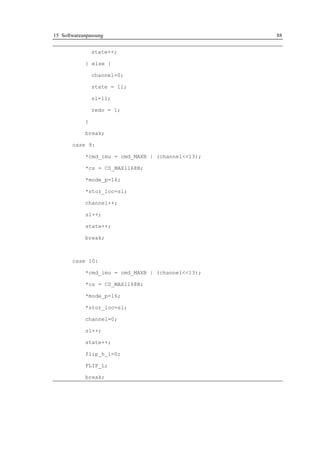 15 Softwareanpassung                               88


                state++;

            } else {

                channel=0;

                state = 11;

                sl=11;

                redo = 1;

            }

            break;

       case 9:

            *cmd_imu = cmd_MAXB | (channel<<13);

            *cs = CS_MAX1168B;

            *mode_p=16;

            *stor_loc=sl;

            channel++;

            sl++;

            state++;

            break;



       case 10:

            *cmd_imu = cmd_MAXB | (channel<<13);

            *cs = CS_MAX1168B;

            *mode_p=16;

            *stor_loc=sl;

            channel=0;

            sl++;

            state++;

            flip_h_l=0;

            FLIP_L;

            break;
 