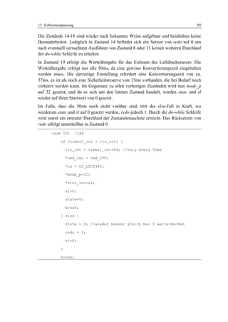 15 Softwareanpassung                                                               89

Die Zustände 14-18 sind wieder nach bekannter Weise aufgebaut und beinhalten keine
Besonderheiten. Lediglich in Zustand 14 befindet sich ein Setzen von redo auf 0 um
nach eventuell versuchtem Ausführen von Zustand 8 oder 11 keinen weiteren Durchlauf
der do-while Schleife zu erhalten.
In Zustand 19 erfolgt die Werteübergabe für das Einlesen des Luftdrucksensors. Die
Werteübergabe erfolgt nur alle 50ms, da eine gewisse Konvertierungszeit eingehalten
werden muss. Die derzeitige Einstellung erfordert eine Konvertierungszeit von ca.
37ms, es ist als noch eine Sicherheitsreserve von 13ms vorhanden, die bei Bedarf noch
verkürzt werden kann. Im Gegensatz zu allen vorherigen Zuständen wird nun mode_p
auf 32 gesetzt, und da es sich um den letzten Zustand handelt, werden state und sl
wieder auf ihren Startwert von 0 gesetzt.
Im Falle, dass die 50ms noch nicht vorüber sind, tritt der else-Fall in Kraft, wo
wiederum state und sl auf 0 gesetzt werden, redo jedoch 1. Durch die do-while Schleife
wird somit ein erneuter Durchlauf der Zustandsmaschine erreicht. Das Rücksetzen von
redo erfolgt unmitteilbar in Zustand 0.
       case 19:        //AP

            if (timer1_cnt > ltc_cnt) {

                ltc_cnt = timer1_cnt+49; //only every 50ms

                *cmd_imu = cmd_LTC;

                *cs = CS_LTC2440;

                *mode_p=32;

                *stor_loc=sl;

                sl=0;

                state=0;

                break;

            } else {

                state = 0; //wieder besser gleich bei 0 weitermachen

                redo = 1;

                sl=0;

            }

            break;
 