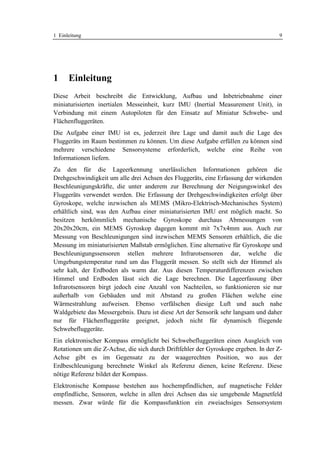 1 Einleitung                                                                        9




1     Einleitung
Diese Arbeit beschreibt die Entwicklung, Aufbau und Inbetriebnahme einer
miniaturisierten inertialen Messeinheit, kurz IMU (Inertial Measurement Unit), in
Verbindung mit einem Autopiloten für den Einsatz auf Miniatur Schwebe- und
Flächenfluggeräten.
Die Aufgabe einer IMU ist es, jederzeit ihre Lage und damit auch die Lage des
Fluggeräts im Raum bestimmen zu können. Um diese Aufgabe erfüllen zu können sind
mehrere verschiedene Sensorsysteme erforderlich, welche eine Reihe von
Informationen liefern.
Zu den für die Lageerkennung unerlässlichen Informationen gehören die
Drehgeschwindigkeit um alle drei Achsen des Fluggeräts, eine Erfassung der wirkenden
Beschleunigungskräfte, die unter anderem zur Berechnung der Neigungswinkel des
Fluggeräts verwendet werden. Die Erfassung der Drehgeschwindigkeiten erfolgt über
Gyroskope, welche inzwischen als MEMS (Mikro-Elektrisch-Mechanisches System)
erhältlich sind, was den Aufbau einer miniaturisierten IMU erst möglich macht. So
besitzen herkömmlich mechanische Gyroskope durchaus Abmessungen von
20x20x20cm, ein MEMS Gyroskop dagegen kommt mit 7x7x4mm aus. Auch zur
Messung von Beschleunigungen sind inzwischen MEMS Sensoren erhältlich, die die
Messung im miniaturisierten Maßstab ermöglichen. Eine alternative für Gyroskope und
Beschleunigungssensoren stellen mehrere Infrarotsensoren dar, welche die
Umgebungstemperatur rund um das Fluggerät messen. So stellt sich der Himmel als
sehr kalt, der Erdboden als warm dar. Aus diesen Temperaturdifferenzen zwischen
Himmel und Erdboden lässt sich die Lage berechnen. Die Lageerfassung über
Infrarotsensoren birgt jedoch eine Anzahl von Nachteilen, so funktionieren sie nur
außerhalb von Gebäuden und mit Abstand zu großen Flächen welche eine
Wärmestrahlung aufweisen. Ebenso verfälschen diesige Luft und auch nahe
Waldgebiete das Messergebnis. Dazu ist diese Art der Sensorik sehr langsam und daher
nur für Flächenfluggeräte geeignet, jedoch nicht für dynamisch fliegende
Schwebefluggeräte.
Ein elektronischer Kompass ermöglicht bei Schwebefluggeräten einen Ausgleich von
Rotationen um die Z-Achse, die sich durch Driftfehler der Gyroskope ergeben. In der Z-
Achse gibt es im Gegensatz zu der waagerechten Position, wo aus der
Erdbeschleunigung berechnete Winkel als Referenz dienen, keine Referenz. Diese
nötige Referenz bildet der Kompass.
Elektronische Kompasse bestehen aus hochempfindlichen, auf magnetische Felder
empfindliche, Sensoren, welche in allen drei Achsen das sie umgebende Magnetfeld
messen. Zwar würde für die Kompassfunktion ein zweiachsiges Sensorsystem
 