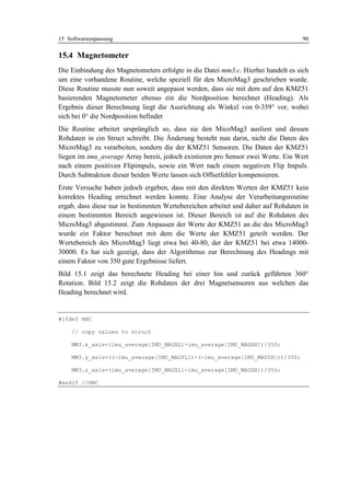 15 Softwareanpassung                                                               90

15.4 Magnetometer
Die Einbindung des Magnetometers erfolgte in die Datei mm3.c. Hierbei handelt es sich
um eine vorhandene Routine, welche speziell für den MicroMag3 geschrieben wurde.
Diese Routine musste nun soweit angepasst werden, dass sie mit dem auf den KMZ51
basierenden Magnetometer ebenso ein die Nordposition berechnet (Heading). Als
Ergebnis dieser Berechnung liegt die Ausrichtung als Winkel von 0-359° vor, wobei
sich bei 0° die Nordposition befindet
Die Routine arbeitet ursprünglich so, dass sie den MicoMag3 ausliest und dessen
Rohdaten in ein Struct schreibt. Die Änderung besteht nun darin, nicht die Daten des
MicroMag3 zu verarbeiten, sondern die der KMZ51 Sensoren. Die Daten der KMZ51
liegen im imu_average Array bereit, jedoch existieren pro Sensor zwei Werte. Ein Wert
nach einem positiven Flipimpuls, sowie ein Wert nach einem negativen Flip Impuls.
Durch Subtraktion dieser beiden Werte lassen sich Offsetfehler kompensieren.
Erste Versuche haben jedoch ergeben, dass mit den direkten Werten der KMZ51 kein
korrektes Heading errechnet werden konnte. Eine Analyse der Verarbeitungsroutine
ergab, dass diese nur in bestimmten Wertebereichen arbeitet und daher auf Rohdaten in
einem bestimmten Bereich angewiesen ist. Dieser Bereich ist auf die Rohdaten des
MicroMag3 abgestimmt. Zum Anpassen der Werte der KMZ51 an die des MicroMag3
wurde ein Faktor berechnet mit dem die Werte der KMZ51 geteilt werden. Der
Wertebereich des MicroMag3 liegt etwa bei 40-80, der der KMZ51 bei etwa 14000-
30000. Es hat sich gezeigt, dass der Algorithmus zur Berechnung des Headings mit
einem Faktor von 350 gute Ergebnisse liefert.
Bild 15.1 zeigt das berechnete Heading bei einer hin und zurück geführten 360°
Rotation. Bild 15.2 zeigt die Rohdaten der drei Magnetsensoren aus welchen das
Heading berechnet wird.


#ifdef HBC

    // copy values to struct

    MM3.x_axis=(imu_average[IMU_MAGXL]-imu_average[IMU_MAGXH])/350;

    MM3.y_axis=((-imu_average[IMU_MAGYL])-(-imu_average[IMU_MAGYH]))/350;

    MM3.z_axis=(imu_average[IMU_MAGZL]-imu_average[IMU_MAGZH])/350;

#endif //HBC
 