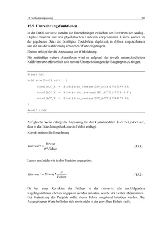 15 Softwareanpassung                                                              92

15.5 Umrechnungsfunktionen
In der Datei convert.c werden die Umrechnungen zwischen den Bitwerten der Analog-
Digital-Umsetzer und den physikalischen Einheiten vorgenommen. Hierzu wurden in
der gegebenen Datei die benötigten Codeblöcke dupliziert, in defines eingeschlossen
und die aus der Kalibrierung erhaltenen Werte eingetragen.
Ebenso erfolgt hier die Anpassung der Wirkrichtung.
Für zukünftige weitere Autopiloten wird es aufgrund der jeweils unterschiedlichen
Kalibrierwerte erforderlich sein weitere Unterscheidungen der Baugruppen zu tätigen.


#ifdef HBC

void accel2ms2( void ) {

       accel[ACC_X] = (float)(imu_average[IMU_ACCX])/5235*9.81;

       accel[ACC_Y] = (float)-(imu_average[IMU_ACCY])/5228*9.81;

       accel[ACC_Z] = (float)(imu_average[IMU_ACCZ])/5441*9.81;

}

#endif //HBC



Auf gleiche Weise erfolgt die Anpassung bei den Gyroskopdaten. Hier fiel jedoch auf,
dass in der Berechnungsfunktion ein Fehler vorliegt.
Korrekt müsste die Berechnung


             Bitwert
Konvwert =                                                                  (15.1)
            π * Faktor


Lauten und nicht wie in der Funktion angegeben.


                         π
Konvwert = Bitwert *                                                        (15.2)
                       Faktor


Da bei einer Korrektur des Fehlers in der convert.c alle nachfolgenden
Regelalgorithmen ebenso angepasst werden müssten, wurde der Fehler übernommen.
Bei Fortsetzung des Projekts sollte dieser Fehler umgehend behoben werden. Die
Ausgegebenen Werte befinden sich somit nicht in der gewollten Einheit rad/s.
 