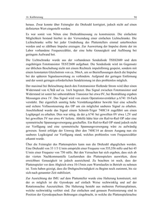 16 Kalibrierung                                                                     94

heraus. Zwar konnte über Feinregler die Drehzahl korrigiert, jedoch nicht auf einen
definierten Wert eingestellt werden.
Es war somit von Nöten eine Drehzahlmessung zu konstruieren. Die einfachste
Möglichkeit bestand hierbei in der Verwendung einer einfachen Lichtschranke. Die
Lichtschranke sollte bei jeder Umdrehung des Plattentellers einmal unterbrochen
werden und so zählbare Impulse erzeugen. Zur Auswertung der Impulse diente der im
Labor vorhandene Frequenzzähler, der eine hohe Genauigkeit und Auflösung bei
geringem Aufwand bot.
Die Lichtschranke wurde aus der vorhandenen Sendediode TSSS2600 und dem
zugehörigen Fototransistor TEST2600 aufgebaut. Die Sendediode wird im Gegensatz
zur üblichen Beschaltung nicht mit einem Rechteck impulsförmig gespeist, sondern mit
einem konstanten Gleichstrom von ca. 50mA, um so Beeinflussungen durch die Impulse
bei der späteren Signalauswertung zu verhindern. Aufgrund der geringen Entfernung
und der somit geringen erforderlichen Sendeleistung ist dies problemlos möglich.
Der maximal bei Beleuchtung durch den Fototransistor fließende Strom wird über einen
Widerstand von 4,7kΩ auf ca. 1mA begrenzt. Das Signal zwischen Fototransistor und
Widerstand ist somit bei unbestrahltem Transistor bei etwa 0V, bei Bestrahlung ergaben
Messungen etwa 1V. Das Signal wird von einem Operationsverstärker µA741 18-Fach
verstärkt. Der eigentlich unnötig hohe Verstärkungsfaktor bewirkt hier eine schnelle
und sichere Vollaussteuerung des OP um ein möglichst sauberes Signal zu erhalten.
Anschließend wurde das Signal einem Schmitt-Triger 74HC14 zugeführt um einen
Logikpegel zu erhalten. Dies war nötig, da der µA741 bei gewollten 0V etwa 1,2V und
bei gewollten 5V nur etwa 4V lieferte. Abhilfe hätte hier ein Rail-to-Rail OP oder eine
symmetrische Spannungsversorgung geschaffen. Ein Rail-to-Rail OP stand jedoch nicht
zur Verfügung und eine symmetrische Spannungsversorgung wäre zu aufwändig
gewesen. Somit erfolgte der Umweg über den 74HC14 an dessen Ausgang nun ein
sauberes Logiksignal zur Verfügung stand, welches problemlos vom Frequenzzähler
erkannt wurde.
Über die Feinregler des Plattenspielers kann nun die Drehzahl abgeglichen werden.
Eine Drehzahl von 33 1/3 U/min entspricht einer Frequenz von 555,556 mHz und bei 45
U/min einer Frequenz von 750 mHz. Bei den Versuchen hat sich ergeben, dass sich ab
der vierten Nachkommastelle Laufunruhen des Plattenspielers auswirken, diese
erreichbare Genauigkeit ist jedoch ausreichend. Zu beachten ist noch, dass der
Plattenspieler vor dem Abgleich etwa 10-15min zum Warmlaufen in Betrieb zu nehmen
ist. Tests haben gezeigt, dass die Drehgeschwindigkeit zu Beginn noch zunimmt, bis sie
sich nach genannter Zeit stabilisiert.
Zur Ausrichtung der IMU auf dem Plattenteller wurde eine Halterung konstruiert, mit
der es möglich ist die Gyroskope auf einfach Weise rechtwinklig und auf der
Rotationsachse Auszurichten. Die Halterung besteht aus mehreren Pertinaxplatinen,
welche rechtwinklig verlötet sind. Zur einfachen und genauen Positionierung sind in
Position der Gyroskopachsen Bohrungen eingebracht, in welche die Plattenspielerachse
 