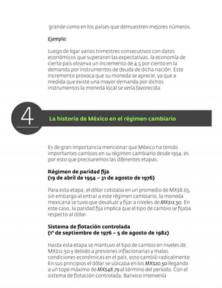 grande como en los países que demuestren mejores números.
Ejemplo:
Luego de ligar varios trimestres consecutivos con datos
económicos que superaron las expectativas, la economía de
cierto país observa un incremento de 4.5 por ciento en la
demanda por instrumentos de deuda de dicha nación. Este
incremento provoca que su moneda se aprecie, ya que a
medida que existe una mayor demanda por dichos
instrumentos la moneda local se vería favorecida.
Es de gran importancia mencionar que México ha tenido
importantes cambios en su régimen cambiario desde 1954, es
por esto que precisaremos las diferentes etapas.
Régimen de paridad ﬁja
(19 de abril de 1954 – 31 de agosto de 1976)
Para esta etapa, el dólar cotizaba en un promedio de MX$8.65,
sin embargo al entrar a este régimen cambiario, la moneda
mexicana se tuvo que devaluar y ﬁjar a niveles de MX$12.50. En
este caso, la paridad ﬁja implica que el tipo de cambio se ﬁjaba
respecto al dólar.
Sistema de ﬂotación controlada
(1° de septiembre de 1976 – 5 de agosto de 1982)
Hasta esta etapa se mantuvo el tipo de cambio en niveles de
MX$12.50 y debido a presiones inﬂacionarias y malas
condiciones económicas en el país, esto cambió radicalmente.
En sus principios el dólar se ubicaba en los MX$20.50 llegando
a un tope máximo de MX$48.79 al término del periodo. Con el
sistema de ﬂotación controlada, Banxico intervenía
4 La historia de México en el régimen cambiario
 
