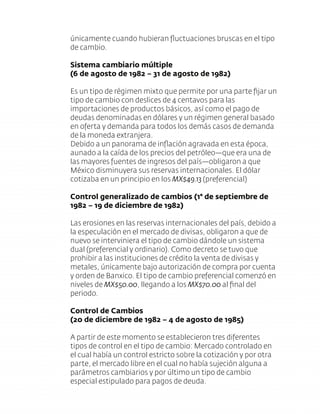 únicamente cuando hubieran ﬂuctuaciones bruscas en el tipo
de cambio.
Sistema cambiario múltiple
(6 de agosto de 1982 – 31 de agosto de 1982)
Es un tipo de régimen mixto que permite por una parte ﬁjar un
tipo de cambio con deslices de 4 centavos para las
importaciones de productos básicos, así como el pago de
deudas denominadas en dólares y un régimen general basado
en oferta y demanda para todos los demás casos de demanda
de la moneda extranjera.
Debido a un panorama de inﬂación agravada en esta época,
aunado a la caída de los precios del petróleo—que era una de
las mayores fuentes de ingresos del país—obligaron a que
México disminuyera sus reservas internacionales. El dólar
cotizaba en un principio en los MX$49.13 (preferencial)
Control generalizado de cambios (1° de septiembre de
1982 – 19 de diciembre de 1982)
Las erosiones en las reservas internacionales del país, debido a
la especulación en el mercado de divisas, obligaron a que de
nuevo se interviniera el tipo de cambio dándole un sistema
dual (preferencial y ordinario). Como decreto se tuvo que
prohibir a las instituciones de crédito la venta de divisas y
metales, únicamente bajo autorización de compra por cuenta
y orden de Banxico. El tipo de cambio preferencial comenzó en
niveles de MX$50.00, llegando a los MX$70.00 al ﬁnal del
periodo.
Control de Cambios
(20 de diciembre de 1982 – 4 de agosto de 1985)
A partir de este momento se establecieron tres diferentes
tipos de control en el tipo de cambio: Mercado controlado en
el cual había un control estricto sobre la cotización y por otra
parte, el mercado libre en el cual no había sujeción alguna a
parámetros cambiarios y por último un tipo de cambio
especial estipulado para pagos de deuda.
 