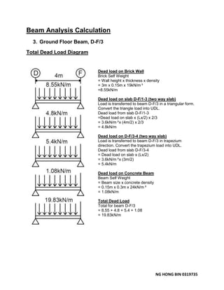 NG HONG BIN 0319735
Beam Analysis Calculation
3. Ground Floor Beam, D-F/3
Total Dead Load Diagram
Dead load on Brick Wall
Brick Self Weight
= Wall height x thickness x density
= 3m x 0.15m x 19kN/m³
=8.55kN/m
Dead load on slab D-F/1-3 (two way slab)
Load is transferred to beam D-F/3 in a triangular form.
Convert the triangle load into UDL.
Dead load from slab D-F/1-3
=Dead load on slab x (Lx/2) x 2/3
= 3.6kN/m²x (4m/2) x 2/3
= 4.8kN/m
Dead load on D-F/3-4 (two way slab)
Load is transferred to beam D-F/3 in trapezium
direction. Convert the trapezium load into UDL.
Dead load from slab D-F/3-4
= Dead load on slab x (Lx/2)
= 3.6kN/m²x (3m/2)
= 5.4kN/m
Dead load on Concrete Beam
Beam Self Weight
= Beam size x concrete density
= 0.15m x 0.3m x 24kN/m³
= 1.08kN/m
Total Dead Load
Total for beam D-F/3
= 8.55 + 4.8 + 5.4 + 1.08
= 19.83kN/m
 
