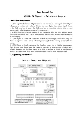 User
User
User
User Manual
Manual
Manual
Manual for
for
for
for
433MHz
433MHz
433MHz
433MHz FM
FM
FM
FM S
S
S
Signal
ignal
ignal
ignal to
to
to
to Switch-out
Switch-out
Switch-out
Switch-out Adapter
Adapter
Adapter
Adapter
I.
I.
I.
I.Function
Function
Function
Function Introduction
Introduction
Introduction
Introduction
1. 433FM Signal to Switch-out Adapter serves to convert wireless alarm signals emitted by the
solar-powered wireless active infrared detector into wired digital alarm output signals for use
by the third party host to ensure the third party host is compatible with the solar-powered
wireless active infrared detector produced by our company.
2. 433FM Signal to Switch-out Adapter is not compatible with any other wireless alarms
available in the market, but 433MHz solar-powered wireless active infrared detector produced
by our company.
3. 433FM Signal to Switch-out Adapter has no built-in power supply, so the third party host
should be equipped with a stable 12V-14V power supply to be properly connected to the
adapter.
4. 433FM Signal to Switch-out Adapter has 8 defense zones, that is, 8 digital alarm outputs.
Each defense zone should learn the codes of maximum 6 solar-powered wireless active
infrared detectors, and the alarm output is set OFF by default. It should be noted that the
resistors are connected in series when the alarm adapter is linked to the third-party host.
II.
II.
II.
II. Operating
Operating
Operating
Operating Instructions
Instructions
Instructions
Instructions
 