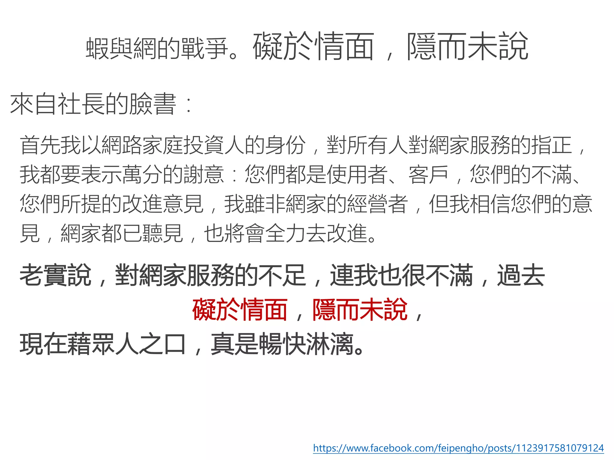 蝦與網的戰爭。礙於情面，隱而未說
來自社長的臉書：
首先我以網路家庭投資人的身份，對所有人對網家服務的指正，
我都要表示萬分的謝意：您們都是使用者、客戶，您們的不滿、
您們所提的改進意見，我雖非網家的經營者，但我相信您們的意
見，網家都已聽見，也將會全力去改進。
老實說，對網家服務的不足，連我也很不滿，過去
礙於情面，隱而未說，
現在藉眾人之口，真是暢快淋漓。
https://www.facebook.com/feipengho/posts/1123917581079124
 