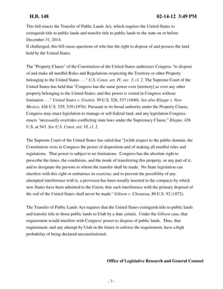 H.B. 148

02-14-12 3:49 PM

This bill enacts the Transfer of Public Lands Act, which requires the United States to
extinguish title to public lands and transfer title to public lands to the state on or before
December 31, 2014.
If challenged, this bill raises questions of who has the right to dispose of and possess the land
held by the United States.
The "Property Clause" of the Constitution of the United States authorizes Congress "to dispose
of and make all needful Rules and Regulations respecting the Territory or other Property
belonging to the United States . . ." U.S. Const. art. IV, sec. 3, cl. 2. The Supreme Court of the
United States has held that "Congress has the same power over [territory] as over any other
property belonging to the United States; and this power is vested in Congress without
limitation . . ." United States v. Gratiot, 39 U.S. 526, 537 (1840). See also Kleppe v. New
Mexico, 426 U.S. 529, 539 (1976). Pursuant to its broad authority under the Property Clause,
Congress may enact legislation to manage or sell federal land, and any legislation Congress
enacts "necessarily overrides conflicting state laws under the Supremacy Clause." Kleppe, 426
U.S. at 543. See U.S. Const. art. VI, cl. 2.
The Supreme Court of the United States has ruled that "[w]ith respect to the public domain, the
Constitution vests in Congress the power of disposition and of making all needful rules and
regulations. That power is subject to no limitations. Congress has the absolute right to
prescribe the times, the conditions, and the mode of transferring this property, or any part of it,
and to designate the persons to whom the transfer shall be made. No State legislation can
interfere with this right or embarrass its exercise; and to prevent the possibility of any
attempted interference with it, a provision has been usually inserted in the compacts by which
new States have been admitted to the Union, that such interference with the primary disposal of
the soil of the United States shall never be made." Gibson v. Chouteau, 80 U.S. 92 (1872).
The Transfer of Public Lands Act requires that the United States extinguish title to public lands
and transfer title to those public lands to Utah by a date certain. Under the Gibson case, that
requirement would interfere with Congress' power to dispose of public lands. Thus, that
requirement, and any attempt by Utah in the future to enforce the requirement, have a high
probability of being declared unconstitutional.

Office of Legislative Research and General Counsel

-7-

 