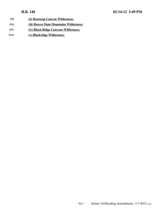 H.B. 148

02-14-12 3:49 PM

69t

(ii) Beartrap Canyon Wilderness;

69u

(iii) Beaver Dam Mountains Wilderness;

69v

(iv) Black Ridge Canyons Wilderness;

69w

(v) Blackridge Wilderness;

- 3a1 -

Senate 3rd Reading Amendments 3-7-2012 kc/rlr

 