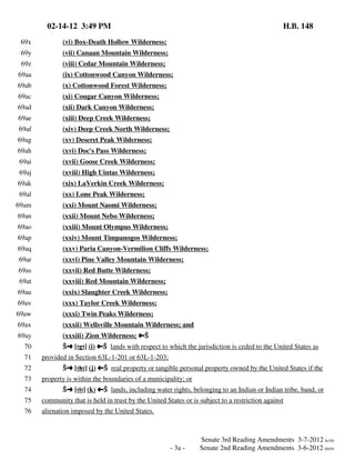 02-14-12 3:49 PM
69x

(vi) Box-Death Hollow Wilderness;

69y

(vii) Canaan Mountain Wilderness;

69z

H.B. 148

(viii) Cedar Mountain Wilderness;

69aa

(ix) Cottonwood Canyon Wilderness;

69ab

(x) Cottonwood Forest Wilderness;

69ac

(xi) Cougar Canyon Wilderness;

69ad

(xii) Dark Canyon Wilderness;

69ae

(xiii) Deep Creek Wilderness;

69af

(xiv) Deep Creek North Wilderness;

69ag

(xv) Deseret Peak Wilderness;

69ah

(xvi) Doc's Pass Wilderness;

69ai

(xvii) Goose Creek Wilderness;

69aj

(xviii) High Uintas Wilderness;

69ak

(xix) LaVerkin Creek Wilderness;

69al

(xx) Lone Peak Wilderness;

69am

(xxi) Mount Naomi Wilderness;

69an

(xxii) Mount Nebo Wilderness;

69ao

(xxiii) Mount Olympus Wilderness;

69ap

(xxiv) Mount Timpanogos Wilderness;

69aq

(xxv) Paria Canyon-Vermilion Cliffs Wilderness;

69ar

(xxvi) Pine Valley Mountain Wilderness;

69as

(xxvii) Red Butte Wilderness;

69at

(xxviii) Red Mountain Wilderness;

69au

(xxix) Slaughter Creek Wilderness;

69av

(xxx) Taylor Creek Wilderness;

69aw

(xxxi) Twin Peaks Wilderness;

69ax

(xxxii) Wellsville Mountain Wilderness; and

69ay

(xxxiii) Zion Wilderness; »Ö

70
71
72
73
74

Öº [(g)] (i) »Ö lands with respect to which the jurisdiction is ceded to the United States as
provided in Section 63L-1-201 or 63L-1-203;
Öº [(h)] (j) »Ö real property or tangible personal property owned by the United States if the
property is within the boundaries of a municipality; or
Öº [(i)] (k) »Ö lands, including water rights, belonging to an Indian or Indian tribe, band, or

75

community that is held in trust by the United States or is subject to a restriction against

76

alienation imposed by the United States.

- 3a -

Senate 3rd Reading Amendments 3-7-2012 kc/rlr
Senate 2nd Reading Amendments 3-6-2012 kh/rlr

 