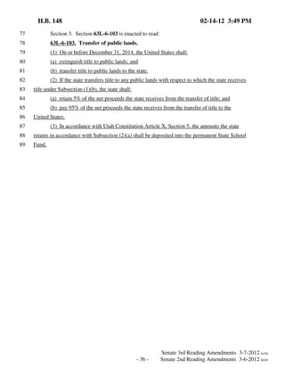 H.B. 148

02-14-12 3:49 PM

77

Section 3. Section 63L-6-103 is enacted to read:

78

63L-6-103. Transfer of public lands.

79

(1) On or before December 31, 2014, the United States shall:

80

(a) extinguish title to public lands; and

81

(b) transfer title to public lands to the state.

82

(2) If the state transfers title to any public lands with respect to which the state receives

83

title under Subsection (1)(b), the state shall:

84

(a) retain 5% of the net proceeds the state receives from the transfer of title; and

85

(b) pay 95% of the net proceeds the state receives from the transfer of title to the

86

United States.

87

(3) In accordance with Utah Constitution Article X, Section 5, the amounts the state

88

retains in accordance with Subsection (2)(a) shall be deposited into the permanent State School

89

Fund.

- 3b -

Senate 3rd Reading Amendments 3-7-2012 kc/rlr
Senate 2nd Reading Amendments 3-6-2012 kh/rlr

 