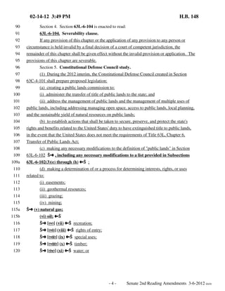 02-14-12 3:49 PM

H.B. 148

90

Section 4. Section 63L-6-104 is enacted to read:

91

63L-6-104. Severability clause.

92

If any provision of this chapter or the application of any provision to any person or

93

circumstance is held invalid by a final decision of a court of competent jurisdiction, the

94

remainder of this chapter shall be given effect without the invalid provision or application. The

95

provisions of this chapter are severable.

96

Section 5. Constitutional Defense Council study.

97

(1) During the 2012 interim, the Constitutional Defense Council created in Section

98
99

63C-4-101 shall prepare proposed legislation:
(a) creating a public lands commission to:

100

(i) administer the transfer of title of public lands to the state; and

101

(ii) address the management of public lands and the management of multiple uses of

102

public lands, including addressing managing open space, access to public lands, local planning,

103

and the sustainable yield of natural resources on public lands;

104

(b) to establish actions that shall be taken to secure, preserve, and protect the state's

105

rights and benefits related to the United States' duty to have extinguished title to public lands,

106

in the event that the United States does not meet the requirements of Title 63L, Chapter 6,

107

Transfer of Public Lands Act;

108

(c) making any necessary modifications to the definition of "public lands" in Section

109

63L-6-102 Öº , including any necessary modifications to a list provided in Subsections

109a
110
111

63L-6-102(3)(e) through (h) »Ö ;
(d) making a determination of or a process for determining interests, rights, or uses
related to:

112

(i) easements;

113

(ii) geothermal resources;

114

(iii) grazing;

115

(iv) mining;

115a

Öº (v) natural gas;

115b

(vi) oil; »Ö

116

Öº [(v)] (vii) »Ö recreation;

117

Öº [(vi)] (viii) »Ö rights of entry;

118

Öº [(vii)] (ix) »Ö special uses;

119

Öº [(viii)] (x) »Ö timber;

120

Öº [(ix)] (xi) »Ö water; or

-4-

Senate 2nd Reading Amendments 3-6-2012 kh/rlr

 
