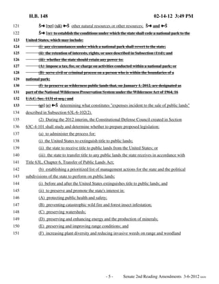 H.B. 148

02-14-12 3:49 PM

121

Öº [(x)] (xii) »Ö other natural resources or other resources; Öº and »Ö

122

Öº [(e) to establish the conditions under which the state shall cede a national park to the

123

United States, which may include:

124

(i) any circumstances under which a national park shall revert to the state;

125

(ii) the retention of interests, rights, or uses described in Subsection (1)(d); and

126

(iii) whether the state should retain any power to:

127

(A) impose a tax, fee, or charge on activities conducted within a national park; or

128

(B) serve civil or criminal process on a person who is within the boundaries of a

129
130

national park;
(f) to preserve as wilderness public lands that, on January 1, 2012, are designated as

131

part of the National Wilderness Preservation System under the Wilderness Act of 1964, 16

132

U.S.C. Sec. 1131 et seq.; and

133

134
135
136

(g)] (e) »Ö determining what constitutes "expenses incident to the sale of public lands"

described in Subsection 63L-6-102(2).
(2) During the 2012 interim, the Constitutional Defense Council created in Section
63C-4-101 shall study and determine whether to prepare proposed legislation:

137

(a) to administer the process for:

138

(i) the United States to extinguish title to public lands;

139

(ii) the state to receive title to public lands from the United States; or

140

(iii) the state to transfer title to any public lands the state receives in accordance with

141
142
143

Title 63L, Chapter 6, Transfer of Public Lands Act;
(b) establishing a prioritized list of management actions for the state and the political
subdivisions of the state to perform on public lands:

144

(i) before and after the United States extinguishes title to public lands; and

145

(ii) to preserve and promote the state's interest in:

146

(A) protecting public health and safety;

147

(B) preventing catastrophic wild fire and forest insect infestation;

148

(C) preserving watersheds;

149

(D) preserving and enhancing energy and the production of minerals;

150

(E) preserving and improving range conditions; and

151

(F) increasing plant diversity and reducing invasive weeds on range and woodland

-5-

Senate 2nd Reading Amendments 3-6-2012 kh/rlr

 