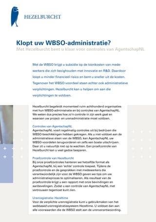 Klopt uw WBSO-administratie?
Met Hezelburcht bent u klaar voor controles van AgentschapNL


       Met de WBSO krijgt u subsidie op de loonkosten van mede­
       werkers die zich bezighouden met innovatie en R&D. Daardoor
       loopt u minder financieel risico en bent u sneller uit de kosten.
       Tegen­ ver het WBSO-voordeel staan echter ook administratieve
            o
       verplichtingen. Hezelburcht kan u helpen om aan die
       verplichtingen te voldoen.


       Hezelburcht begeleidt momenteel ruim achthonderd organisaties
       met hun WBSO-administratie en bij controles van AgentschapNL.
       We weten dus precies hoe zo’n controle in zijn werk gaat en
       waaraan uw project- en urenadministratie moet voldoen.

       Controles van AgentschapNL
       AgentschapNL voert regelmatig controles uit bij bedrijven die
       WBSO-beschik­ ingen hebben gekregen. Als u niet voldoet aan de
                      k
       administra­ ieve eisen van de WBSO, kan AgentschapNL uw
                   t
       WBSO-voordelen terugvorderen en zelfs een boete uitschrijven.
       Daar zit u natuurlijk niet op te wachten. Een proefcontrole van
       Hezelburcht kan u veel gedoe besparen.

       Proefcontrole van Hezelburcht
       Bij onze proefcontroles hanteren we hetzelfde format als
       AgentschapNL bij een ‘echte’ controle toepast. Tijdens de
       proefcontrole en de gesprekken met medewerkers die
       verantwoordelijk zijn voor de WBSO geven we tips om uw
       administratieproces te optimaliseren. Als resultaat van de
       proefcontrole krijgt u een rapport met onze bevindingen en
       aanbevelingen. Zodat u een controle van AgentschapNL met
       vertrouwen tegemoet kunt zien.

       Urenregistratie: Hezeltime
       Voor de verplichte urenregistratie kunt u gebruikmaken van het
       webbased urenregistratiesysteem Hezeltime. U voldoet dan aan
       alle voorwaarden die de WBSO stelt aan de urenverantwoording.
 
