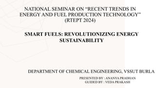 NATIONAL SEMINAR ON “RECENT TRENDS IN
ENERGYAND FUEL PRODUCTION TECHNOLOGY”
(RTEPT 2024)
SMART FUELS: REVOLUTIONIZING ENERGY
SUSTAINABILITY
PRESENTED BY : ANANYA PRADHAN
GUIDED BY : VEDA PRAKASH
DEPARTMENT OF CHEMICAL ENGINEERING, VSSUT BURLA
 