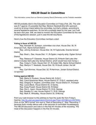 HB129 Dead in Committee
This information comes from our friends at Jeremy Ranch Elementary via the Trailside newsletter.



HB129 probably died in the Education Committee on Friday (Feb. 26). The vote
was 8-7 against. It's possible that Rep. Merlynn Newbold [the bill’s sponsor]
could try to bring it back before the committee, but that's unlikely, according to
several legislature-watchers. So the bill is probably dead for this year, but it will
be back next year. Still, we need to monitor the Education Committee for the rest
of the legislature's session, just in case the bill resurfaces.

Here's how the Education Committee members voted:

Voting in favor of HB129:
        Rep. Kenneth W. Sumsion, committee vice chair, House Dist. 56, R-
American Fork, Alpine School District
        Rep. Johnny Anderson, House Dist. 34, R-Taylorsville, Granite School
District
        Rep. Brad L. Dee, House Dist. 11, R-Ogden, majority whip, Ogden School
District
        Rep. Rebecca P. Edwards, House District 20, R-North Salt Lake (Her
district includes Salt Lake City School District, which would have lost money.)
        Rep. Craig A. Frank, House Dist. 57, R-Cedar Hills, Alpine School District
        Rep. Merlynn T. Newbold, House Dist. 50, R-South Jordan, the bill
sponsor
        Rep. Carl Wimmer, House Dist. 52, R-Herriman, Jordan School District,
co-sponsor

Voting against HB129:
      Rep. Marie H. Poulson, House District 46, D-SLC,
      Rep. Carol Spackman Moss, House District 37, D-SLC, assistant whip
      Rep. Gregory H. Hughes, committee chair, House District 51, R-Draper
      Rep. Laura Black, House District 45, D-Sandy,
      Rep. Kraig Powell, House District 54, R-Heber
      Rep. Don L. Ipson, House District 75, R-St. George
      Rep. Bradley G. Last, House District 71, R-St. George
      Rep. Mark A. Wheatley, House District 35, D-Murray

Point your web browser to this address to hear the audio file from Friday's
hearing: http://le.utah.gov/asp/interim/Commit.asp?Year=2010&Com=HSTEDU.
Click on the "MP3 format" link next to "Start of Recording 2." Skip "Recording 1"
because that's mostly silence with a few seconds of committee housekeeping.
The HB129 discussion and vote is in the first 44 minutes of the recording. The
meat of the discussion happens in the first 35 minutes.
 