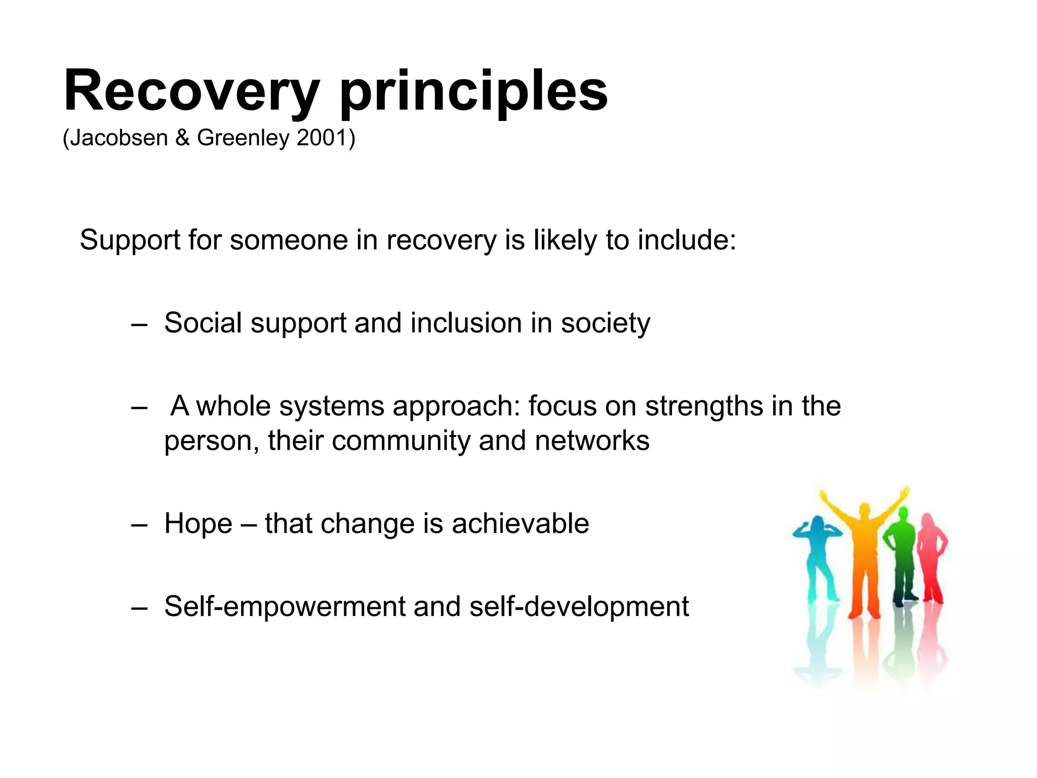 Recovery principles
(Jacobsen & Greenley 2001)
Support for someone in recovery is likely to include:
– Social support and inclusion in society
– A whole systems approach: focus on strengths in the
person, their community and networks
– Hope – that change is achievable
– Self-empowerment and self-development
 