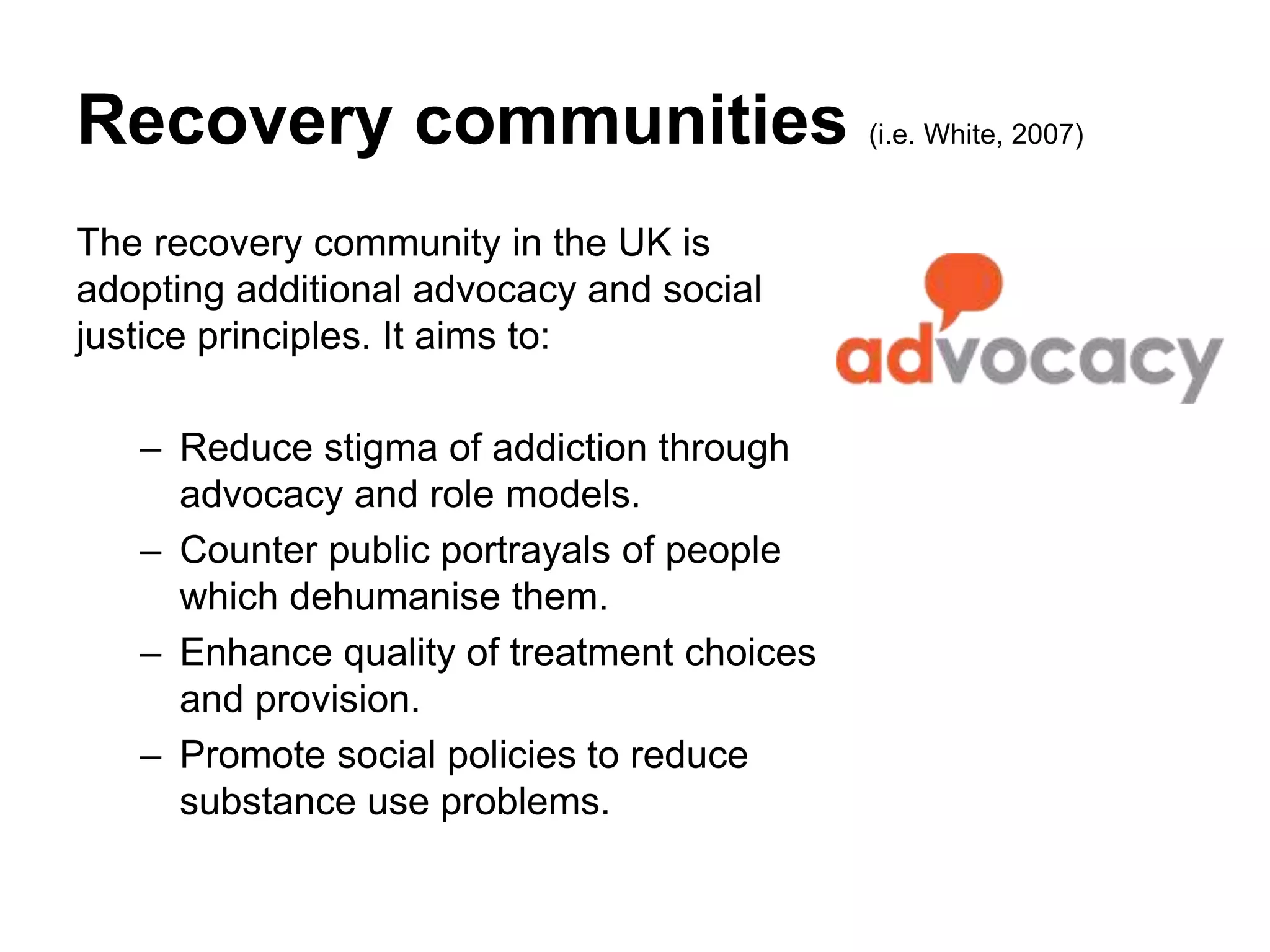 Recovery communities (i.e. White, 2007)
The recovery community in the UK is
adopting additional advocacy and social
justice principles. It aims to:
– Reduce stigma of addiction through
advocacy and role models.
– Counter public portrayals of people
which dehumanise them.
– Enhance quality of treatment choices
and provision.
– Promote social policies to reduce
substance use problems.
 