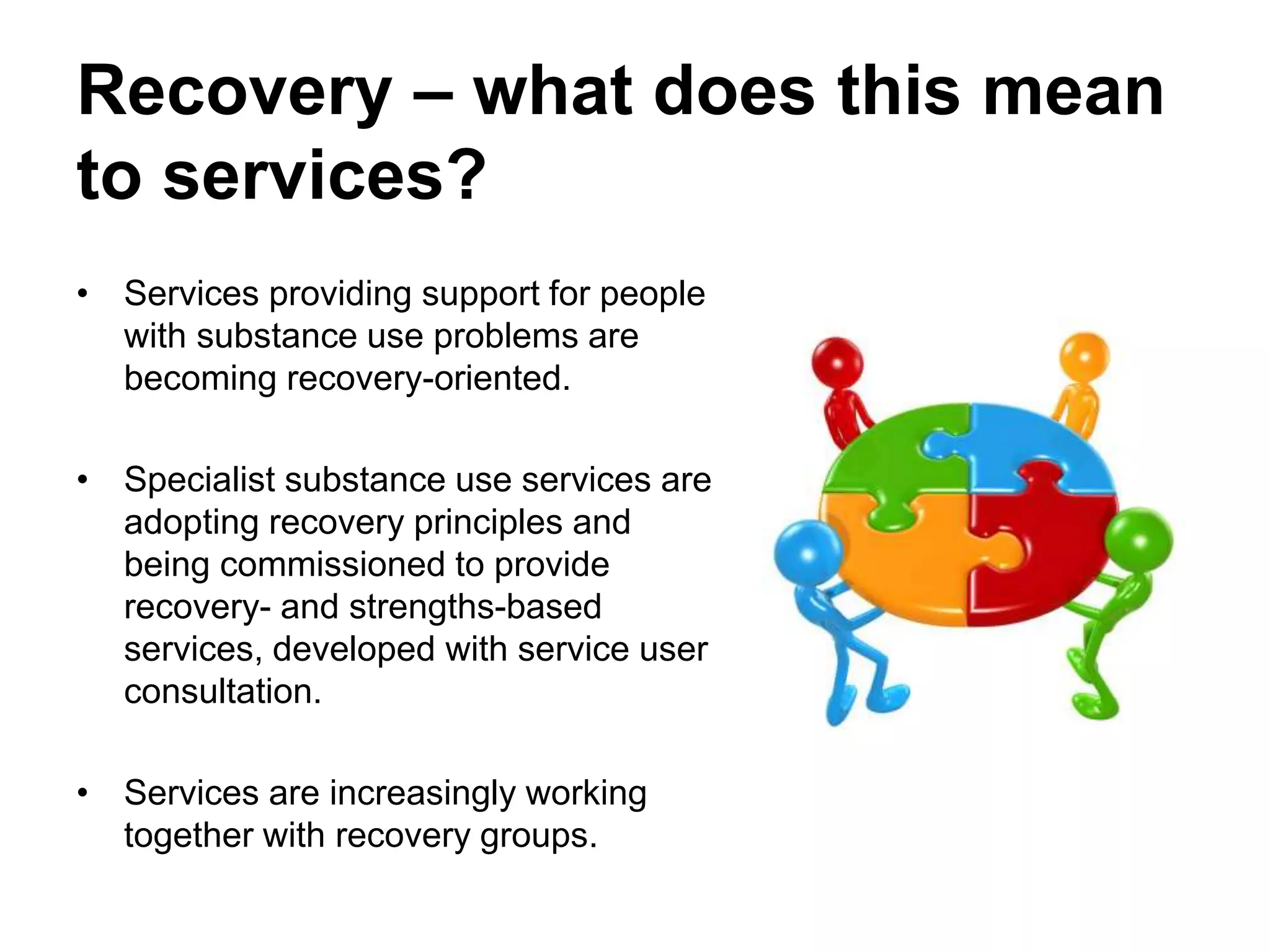 Recovery – what does this mean
to services?
• Services providing support for people
with substance use problems are
becoming recovery-oriented.
• Specialist substance use services are
adopting recovery principles and
being commissioned to provide
recovery- and strengths-based
services, developed with service user
consultation.
• Services are increasingly working
together with recovery groups.
 