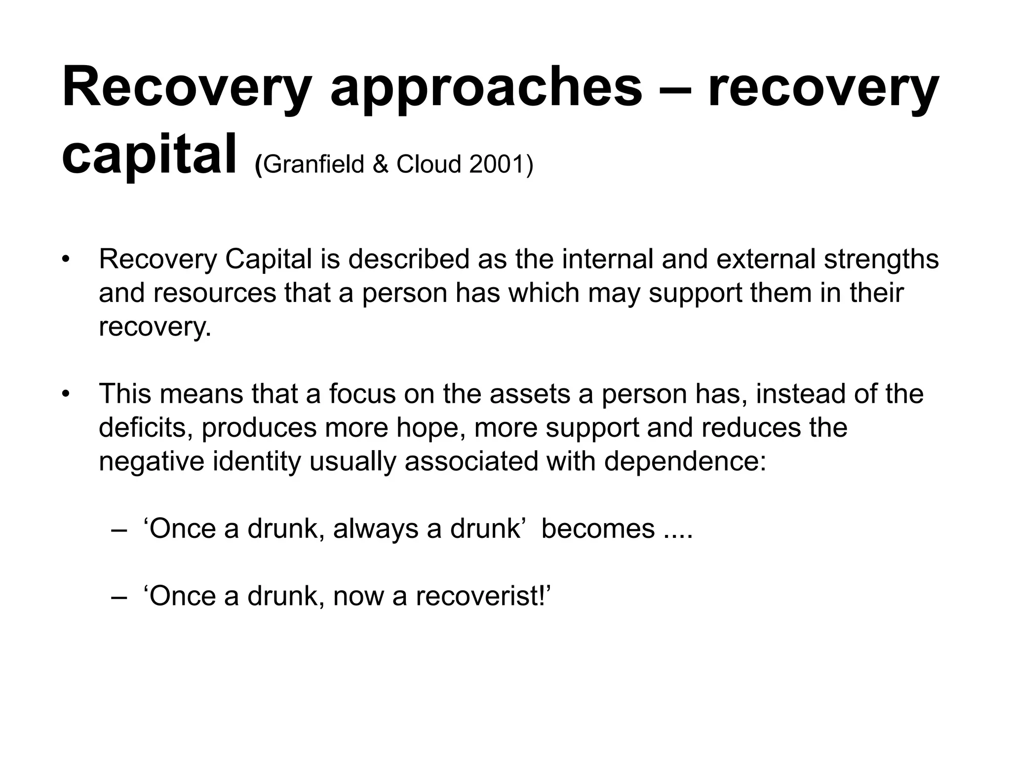 Recovery approaches – recovery
capital (Granfield & Cloud 2001)
• Recovery Capital is described as the internal and external strengths
and resources that a person has which may support them in their
recovery.
• This means that a focus on the assets a person has, instead of the
deficits, produces more hope, more support and reduces the
negative identity usually associated with dependence:
– ‘Once a drunk, always a drunk’ becomes ....
– ‘Once a drunk, now a recoverist!’
 