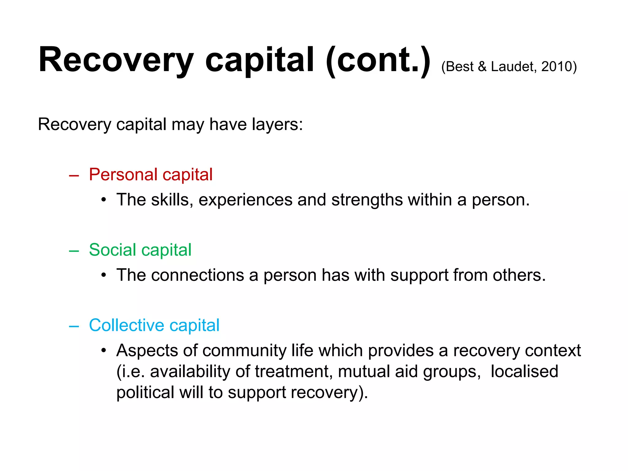 Recovery capital (cont.) (Best & Laudet, 2010)
Recovery capital may have layers:
– Personal capital
• The skills, experiences and strengths within a person.
– Social capital
• The connections a person has with support from others.
– Collective capital
• Aspects of community life which provides a recovery context
(i.e. availability of treatment, mutual aid groups, localised
political will to support recovery).
 