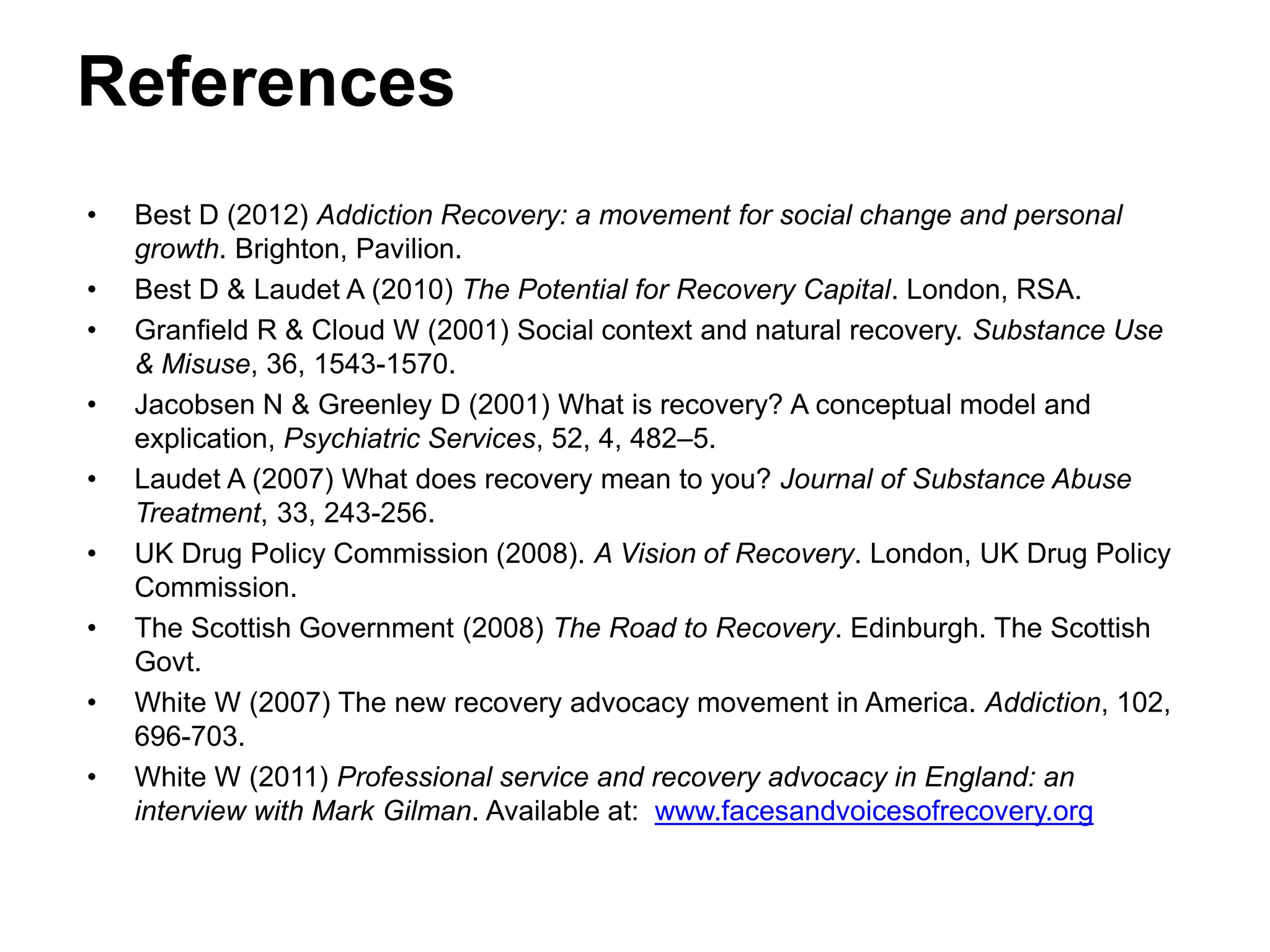 References
• Best D (2012) Addiction Recovery: a movement for social change and personal
growth. Brighton, Pavilion.
• Best D & Laudet A (2010) The Potential for Recovery Capital. London, RSA.
• Granfield R & Cloud W (2001) Social context and natural recovery. Substance Use
& Misuse, 36, 1543-1570.
• Jacobsen N & Greenley D (2001) What is recovery? A conceptual model and
explication, Psychiatric Services, 52, 4, 482–5.
• Laudet A (2007) What does recovery mean to you? Journal of Substance Abuse
Treatment, 33, 243-256.
• UK Drug Policy Commission (2008). A Vision of Recovery. London, UK Drug Policy
Commission.
• The Scottish Government (2008) The Road to Recovery. Edinburgh. The Scottish
Govt.
• White W (2007) The new recovery advocacy movement in America. Addiction, 102,
696-703.
• White W (2011) Professional service and recovery advocacy in England: an
interview with Mark Gilman. Available at: www.facesandvoicesofrecovery.org
 