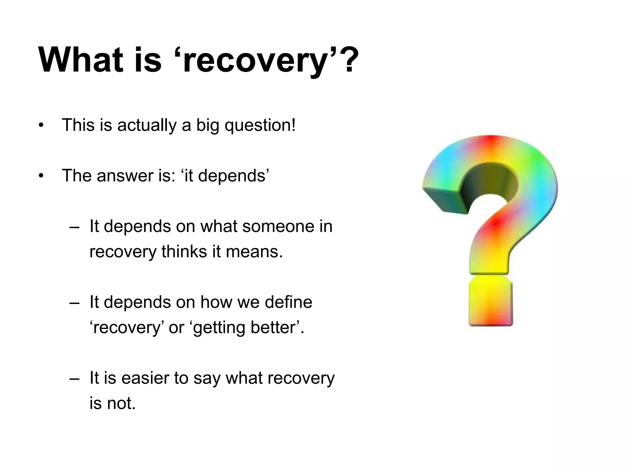 What is ‘recovery’?
• This is actually a big question!
• The answer is: ‘it depends’
– It depends on what someone in
recovery thinks it means.
– It depends on how we define
‘recovery’ or ‘getting better’.
– It is easier to say what recovery
is not.
 